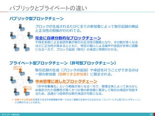 パブリックとプライベートの違い
28
パブリック型ブロックチェーン
ブロックが生成されるたびに全ての参加者によって取引記録の検証
と正当性の担保が行われてる。
不特定多数による承認作業が取引の正当性の根拠となり、その数が多くなる
ほどに正当性が高まるとともに、特定の個人による操作や改竄が非常に困難
になる一方で、ブロック追加（取引）の承認に時間がかかる。
台帳
台帳
台帳
台帳 台帳
プライベート型ブロックチェーン（許可型ブロックチェーン）
台帳
台帳
台帳
台帳 台帳
取引記録の生成（ブロックの追加）や承認を行うことができるのは
一部の参加者（信頼できる参加者）に限定される。
「非中央集権化」という側面が弱くなる一方で、管理主体によってあらかじ
め指定された信頼性が高くかつ少数の参加者に限定して取引の承認が完結す
るため、迅速かつ効率的な取引承認が可能になる。
 信頼できる参加者を指定できる中央管理者が単一ではなく複数の主体からなるものは「コンソーシアム型ブロックチェーン」
と分類されることもある。
信頼できる
参加者
信頼できる
参加者
完全に自律分散的なブロックチェーン
中央管理に適したブロックチェーン
 