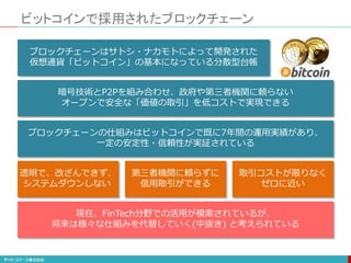 ビットコインで採用されたブロックチェーン
ブロックチェーンはサトシ・ナカモトによって開発された
仮想通貨「ビットコイン」の基本になっている分散型台帳
暗号技術とP2Pを組み合わせ、政府や第三者機関に頼らない
オープンで安全な「価値の取引」を低コストで実現できる
ブロックチェーンの仕組みはビットコインで既に7年間の運用実績があり、
一定の安定性・信頼性が実証されている
現在、FinTech分野での活用が模索されているが、
将来は様々な仕組みを代替していく(中抜き) と考えられている
透明で、改ざんできず、
システムダウンしない
第三者機関に頼らずに
信用取引ができる
取引コストが限りなく
ゼロに近い
 