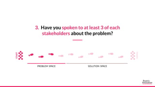 3. Have you spoken to at least 3 of each
stakeholders about the problem?
PROBLEM SPACE SOLUTION SPACE
 