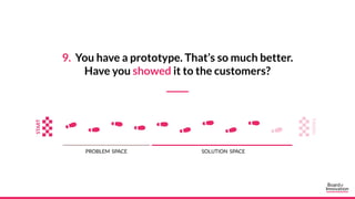 9. You have a prototype. That’s so much better.
Have you showed it to the customers?
PROBLEM SPACE SOLUTION SPACE
 