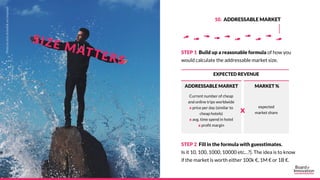 STEP 1 Build up a reasonable formula of how you
would calculate the addressable market size.
STEP 2 Fill in the formula wi...