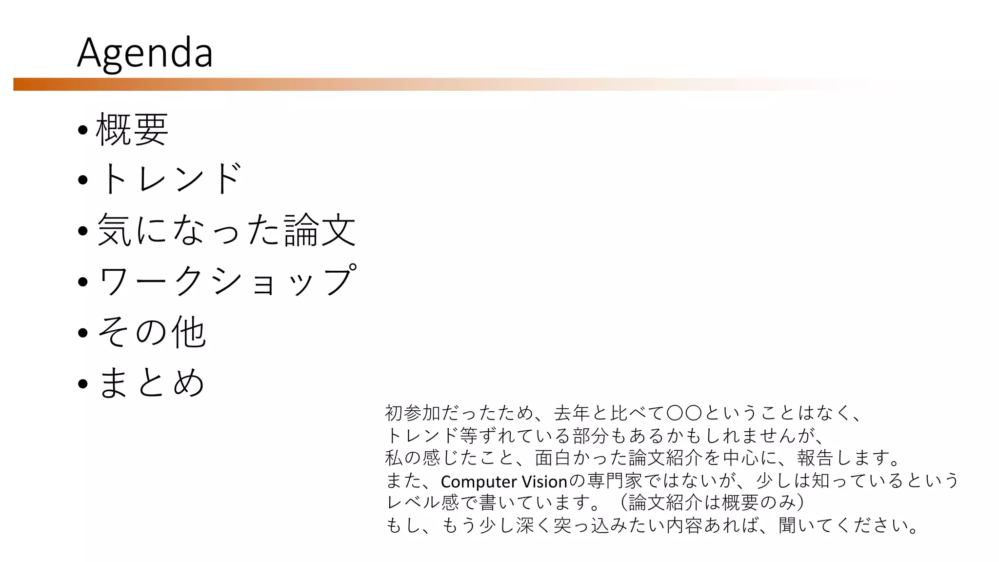 Agenda
• 概要
• トレンド
• 気になった論文
• ワークショップ
• その他
• まとめ
初参加だったため、去年と比べて〇〇ということはなく、
トレンド等ずれている部分もあるかもしれませんが、
私の感じたこと、面白かった論文紹介を中心に、報告します。
また、Computer Visionの専門家ではないが、少しは知っているという
レベル感で書いています。（論文紹介は概要のみ）
もし、もう少し深く突っ込みたい内容あれば、聞いてください。
 
