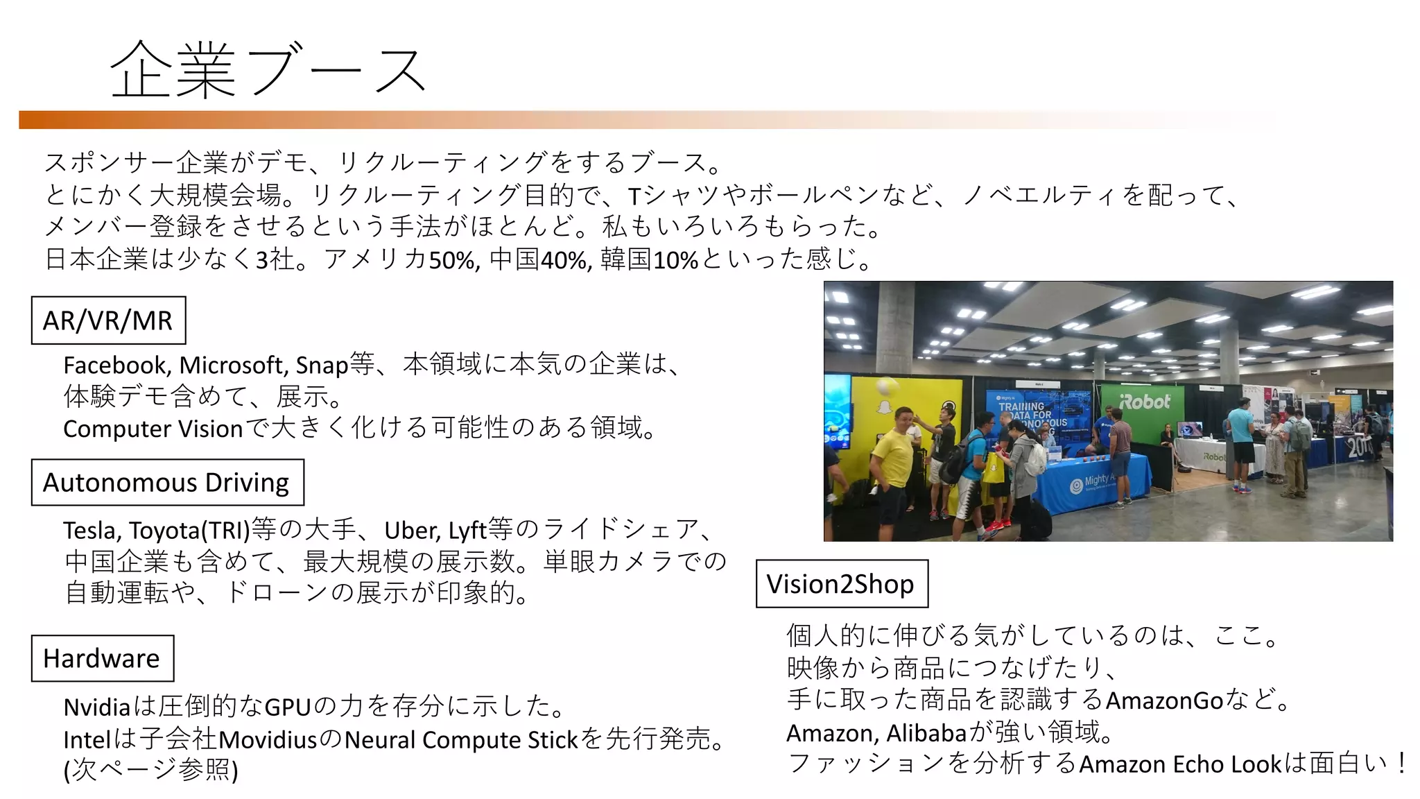 企業ブース
スポンサー企業がデモ、リクルーティングをするブース。
とにかく大規模会場。リクルーティング目的で、Tシャツやボールペンなど、ノベエルティを配って、
メンバー登録をさせるという手法がほとんど。私もいろいろもらった。
日本企業は少なく3社。アメリカ50%, 中国40%, 韓国10%といった感じ。
AR/VR/MR
Facebook, Microsoft, Snap等、本領域に本気の企業は、
体験デモ含めて、展示。
Computer Visionで大きく化ける可能性のある領域。
Autonomous Driving
Tesla, Toyota(TRI)等の大手、Uber, Lyft等のライドシェア、
中国企業も含めて、最大規模の展示数。単眼カメラでの
自動運転や、ドローンの展示が印象的。
Hardware
Nvidiaは圧倒的なGPUの力を存分に示した。
Intelは子会社MovidiusのNeural Compute Stickを先行発売。
(次ページ参照)
Vision2Shop
個人的に伸びる気がしているのは、ここ。
映像から商品につなげたり、
手に取った商品を認識するAmazonGoなど。
Amazon, Alibabaが強い領域。
ファッションを分析するAmazon Echo Lookは面白い！
 