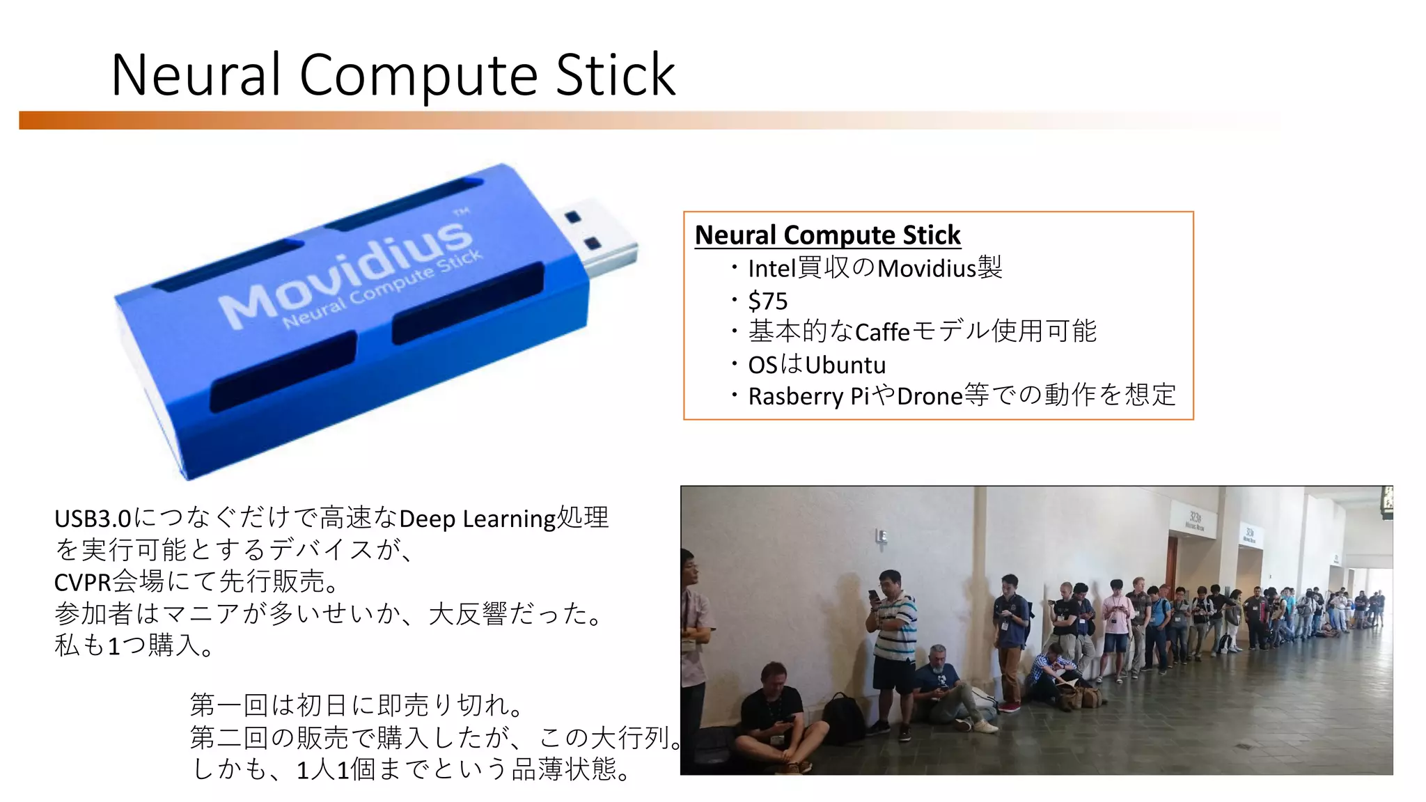 Neural Compute Stick
第一回は初日に即売り切れ。
第二回の販売で購入したが、この大行列。
しかも、1人1個までという品薄状態。
USB3.0につなぐだけで高速なDeep Learning処理
を実行可能とするデバイスが、
CVPR会場にて先行販売。
参加者はマニアが多いせいか、大反響だった。
私も1つ購入。
Neural Compute Stick
・Intel買収のMovidius製
・$75
・基本的なCaffeモデル使用可能
・OSはUbuntu
・Rasberry PiやDrone等での動作を想定
 