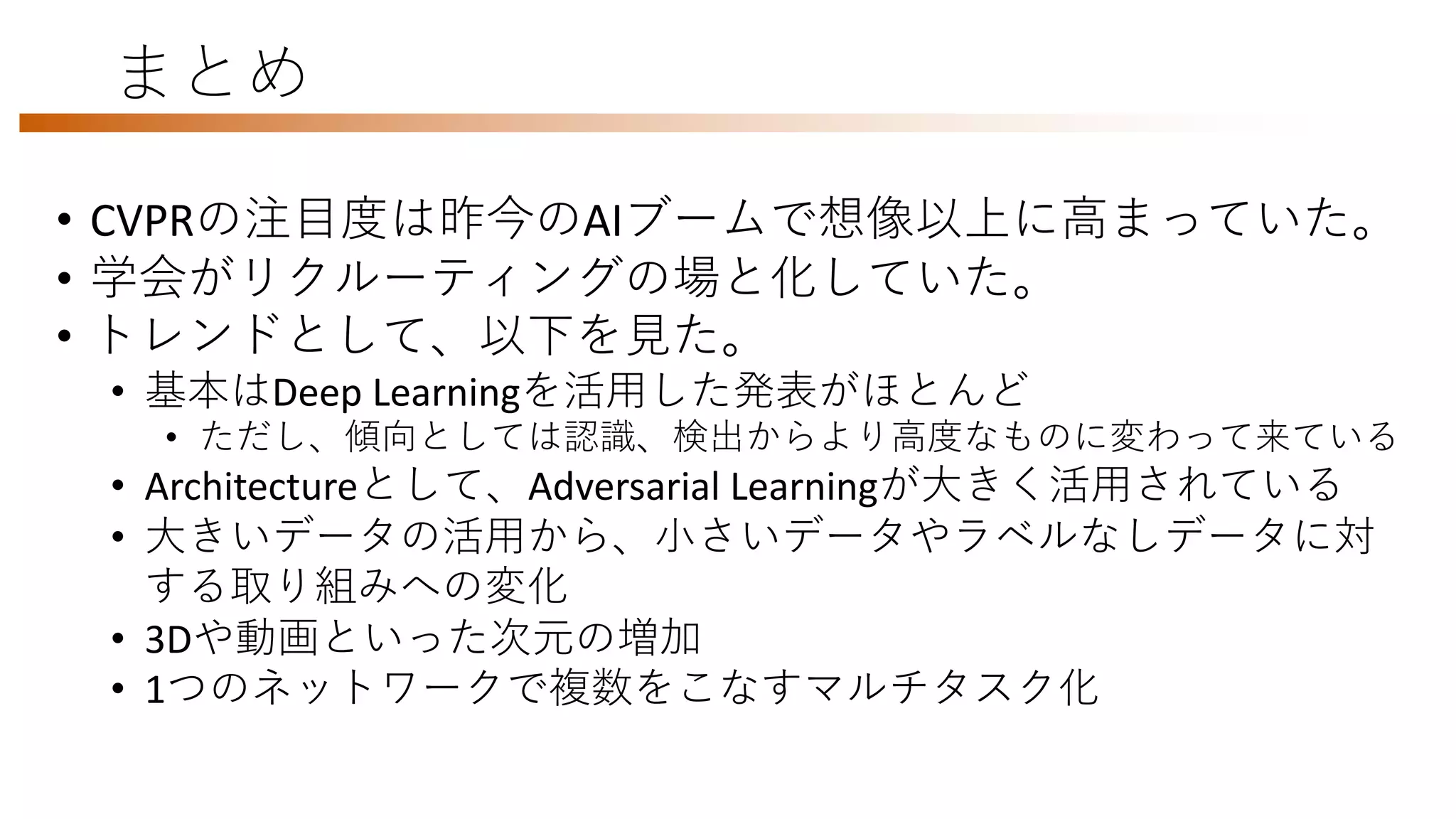 まとめ
• CVPRの注目度は昨今のAIブームで想像以上に高まっていた。
• 学会がリクルーティングの場と化していた。
• トレンドとして、以下を見た。
• 基本はDeep Learningを活用した発表がほとんど
• ただし、傾向としては認識、検出からより高度なものに変わって来ている
• Architectureとして、Adversarial Learningが大きく活用されている
• 大きいデータの活用から、小さいデータやラベルなしデータに対
する取り組みへの変化
• 3Dや動画といった次元の増加
• 1つのネットワークで複数をこなすマルチタスク化
 