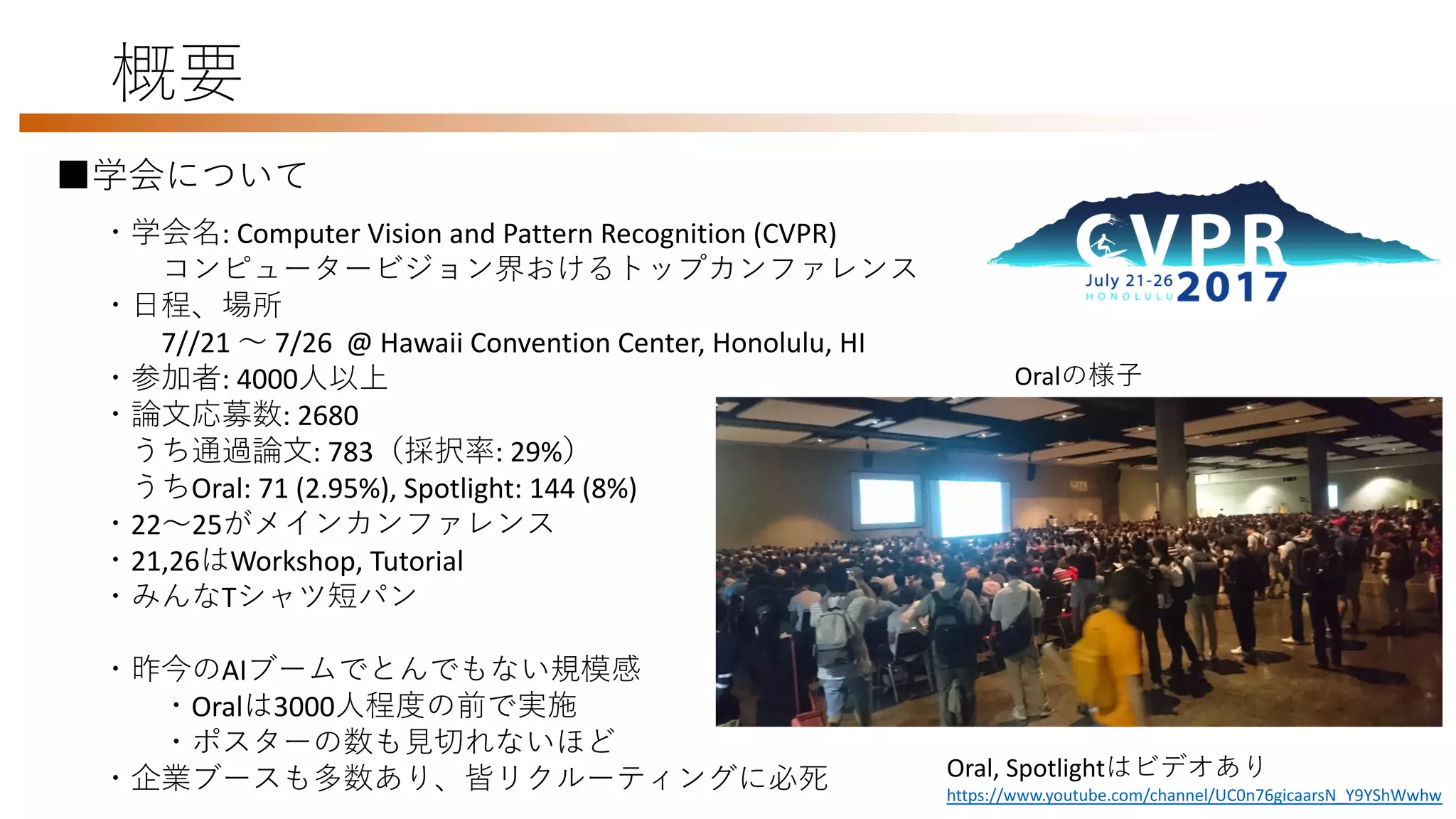 概要
・学会名: Computer Vision and Pattern Recognition (CVPR)
コンピュータービジョン界おけるトップカンファレンス
・日程、場所
7//21 〜 7/26 @ Hawaii Convention Center, Honolulu, HI
・参加者: 4000人以上
・論文応募数: 2680
うち通過論文: 783（採択率: 29%）
うちOral: 71 (2.95%), Spotlight: 144 (8%)
・22〜25がメインカンファレンス
・21,26はWorkshop, Tutorial
・みんなTシャツ短パン
・昨今のAIブームでとんでもない規模感
・Oralは3000人程度の前で実施
・ポスターの数も見切れないほど
・企業ブースも多数あり、皆リクルーティングに必死
■学会について
Oralの様子
Oral, Spotlightはビデオあり
https://www.youtube.com/channel/UC0n76gicaarsN_Y9YShWwhw
 