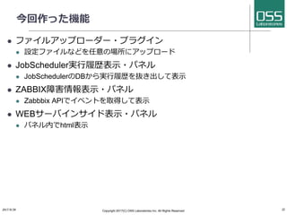 今回作った機能
l ファイルアップローダー・プラグイン
l 設定ファイルなどを任意の場所にアップロード
l JobScheduler実⾏履歴表⽰・パネル
l JobSchedulerのDBから実⾏履歴を抜き出して表⽰
l ZABBIX障害情報表⽰・パネル
l Zabbbix APIでイベントを取得して表⽰
l WEBサーバインサイド表⽰・パネル
l パネル内でhtml表⽰
2017/8/26 Copyright 2017(C) OSS Laboratories Inc. All Rights Reserved 22
 