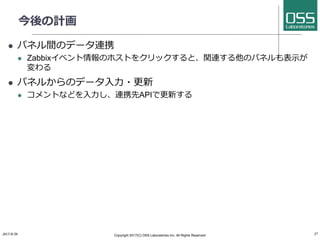 今後の計画
l パネル間のデータ連携
l Zabbixイベント情報のホストをクリックすると、関連する他のパネルも表⽰が
変わる
l パネルからのデータ⼊⼒・更新
l コメントなどを⼊⼒し、連携先APIで更新する
2017/8/26 Copyright 2017(C) OSS Laboratories Inc. All Rights Reserved 27
 