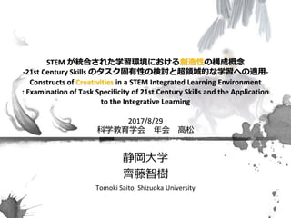 STEM が統合された学習環境における創造性の構成概念
-21st Century Skills のタスク固有性の検討と超領域的な学習への適用-
Constructs of Creativities in a STEM Integrated Learning Environment
: Examination of Task Specificity of 21st Century Skills and the Application
to the Integrative Learning
2017/8/29
科学教育学会 年会 高松
静岡大学
齊藤智樹
Tomoki Saito, Shizuoka University
 