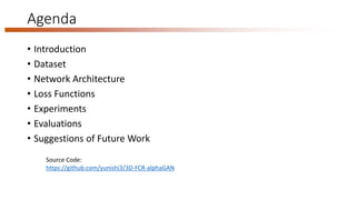 Agenda
• Introduction
• Dataset
• Network Architecture
• Loss Functions
• Experiments
• Evaluations
• Suggestions of Future Work
Source Code:
https://github.com/yunishi3/3D-FCR-alphaGAN
 