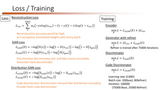 Loss / Training
Encoder
Distribution GAN Loss
Reconstruction Loss
Discriminator discriminates real and fake scenes accurately
Generator fools discriminator
ℒ 𝑟𝑒𝑐 =
𝑛
𝑐𝑙𝑎𝑠𝑠
𝑤 𝑛 −𝛾𝑥𝑙𝑜𝑔 𝑥 𝑟𝑒𝑐 − 1 − 𝛾 1 − 𝑥 𝑙𝑜𝑔 1 − 𝑥 𝑟𝑒𝑐
Reconstruction accuracy would be high
w is occupancy normalized weights with every batch
GAN Loss
ℒ 𝐺𝐴𝑁 𝐷 = −log 𝐷 𝑥 − log 1 − 𝐷 𝑥 𝑟𝑒𝑐 − log 1 − 𝐷 𝑥 𝑔𝑒𝑛
ℒ 𝐺𝐴𝑁 𝐺 = − log 𝐷 𝑥 𝑟𝑒𝑐 − log 𝐷 𝑥 𝑔𝑒𝑛
min
𝐸
ℒ = ℒ 𝑐𝐺𝐴𝑁 𝐸 + 𝜆ℒ 𝑟𝑒𝑐
TrainingLoss
Generator with refiner
min
𝐺
ℒ = 𝜆ℒ 𝑟𝑒𝑐 + ℒ 𝐺𝐴𝑁 𝐺
Discriminator
min
𝐷
ℒ = ℒ 𝐺𝐴𝑁 𝐷
Learning rate: 0.0001
Batch size: 20(Base), 8(Refiner)
Iteration: 100000
(75000:Base, 25000:Refiner)
ℒ 𝑐𝐺𝐴𝑁 𝐷 = −log 𝐷𝑐𝑜𝑑𝑒 𝑧 − log 1 − 𝐷𝑐𝑜𝑑𝑒 𝑧 𝑒𝑛𝑐
ℒ 𝑐𝐺𝐴𝑁 𝐸 = − log 𝐷𝑐𝑜𝑑𝑒 𝑧 𝑒𝑛𝑐
Code discriminator discriminates real and fake distribution accurately
Encoder fools code discriminator
Code Discriminator
min
𝐶
ℒ = ℒ 𝑐𝐺𝐴𝑁 𝐷
Refiner is trained after 75000 iterations
 