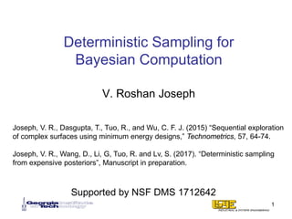 Deterministic Sampling for
Bayesian Computation
V. Roshan Joseph
1
Joseph, V. R., Dasgupta, T., Tuo, R., and Wu, C. F. J. (2015) “Sequential exploration
of complex surfaces using minimum energy designs,” Technometrics, 57, 64-74.
Joseph, V. R., Wang, D., Li, G, Tuo, R. and Lv, S. (2017). “Deterministic sampling
from expensive posteriors”, Manuscript in preparation.
Supported by NSF DMS 1712642
 