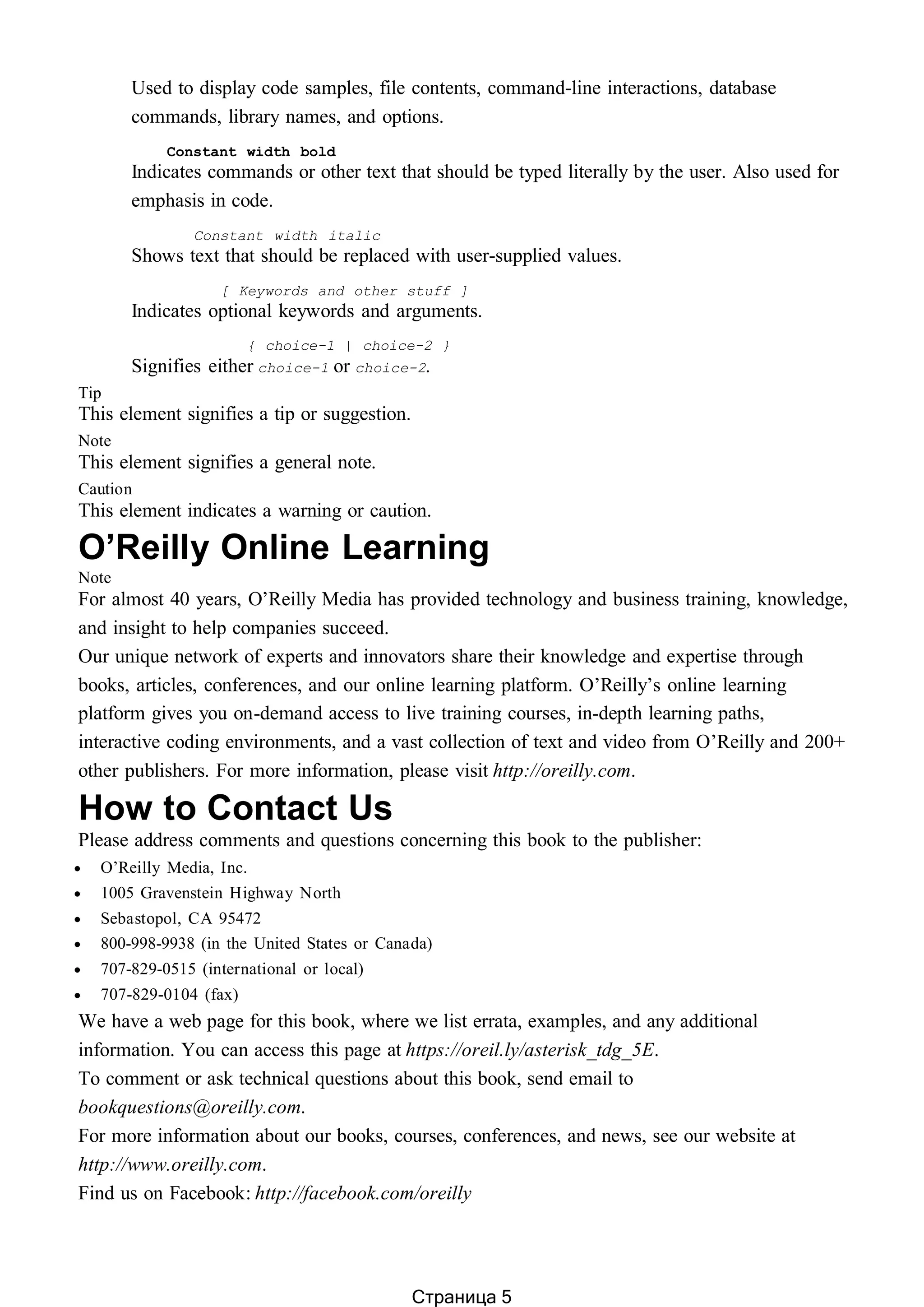 Used to display code samples, file contents, command-line interactions, database
commands, library names, and options.
Constant width bold
Indicates commands or other text that should be typed literally by the user. Also used for
emphasis in code.
Constant width italic
Shows text that should be replaced with user-supplied values.
[ Keywords and other stuff ]
Indicates optional keywords and arguments.
{ choice-1 | choice-2 }
Signifies either choice-1 or choice-2.
Tip
This element signifies a tip or suggestion.
Note
This element signifies a general note.
Caution
This element indicates a warning or caution.
O’Reilly Online Learning
Note
For almost 40 years, O’Reilly Media has provided technology and business training, knowledge,
and insight to help companies succeed.
Our unique network of experts and innovators share their knowledge and expertise through
books, articles, conferences, and our online learning platform. O’Reilly’s online learning
platform gives you on-demand access to live training courses, in-depth learning paths,
interactive coding environments, and a vast collection of text and video from O’Reilly and 200+
other publishers. For more information, please visit http://oreilly.com.
How to Contact Us
Please address comments and questions concerning this book to the publisher:
 O’Reilly Media, Inc.
 1005 Gravenstein Highway North
 Sebastopol, CA 95472
 800-998-9938 (in the United States or Canada)
 707-829-0515 (international or local)
 707-829-0104 (fax)
We have a web page for this book, where we list errata, examples, and any additional
information. You can access this page at https://oreil.ly/asterisk_tdg_5E.
To comment or ask technical questions about this book, send email to
bookquestions@oreilly.com.
For more information about our books, courses, conferences, and news, see our website at
http://www.oreilly.com.
Find us on Facebook: http://facebook.com/oreilly
Страница 5
 