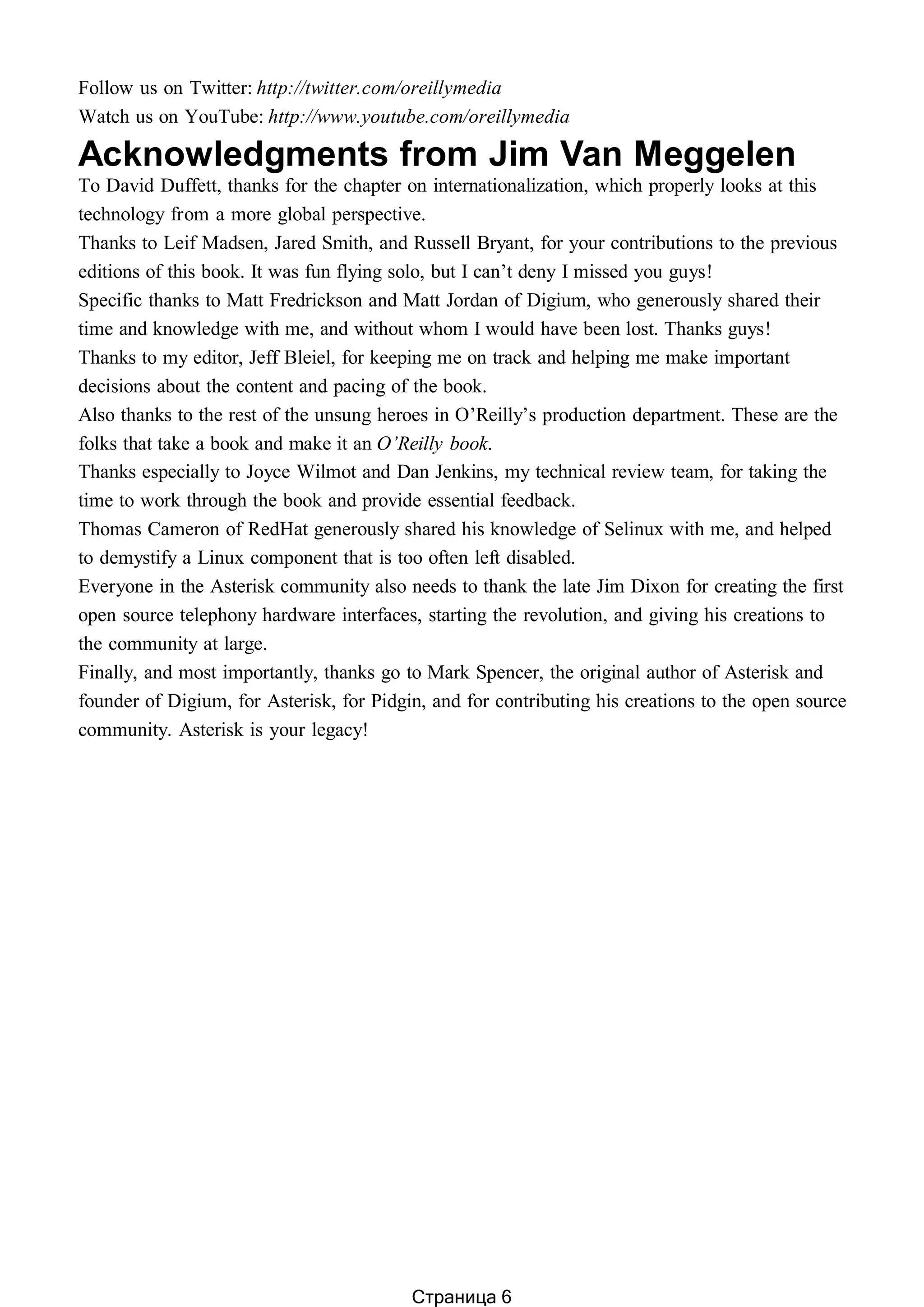Follow us on Twitter: http://twitter.com/oreillymedia
Watch us on YouTube: http://www.youtube.com/oreillymedia
Acknowledgments from Jim Van Meggelen
To David Duffett, thanks for the chapter on internationalization, which properly looks at this
technology from a more global perspective.
Thanks to Leif Madsen, Jared Smith, and Russell Bryant, for your contributions to the previous
editions of this book. It was fun flying solo, but I can’t deny I missed you guys!
Specific thanks to Matt Fredrickson and Matt Jordan of Digium, who generously shared their
time and knowledge with me, and without whom I would have been lost. Thanks guys!
Thanks to my editor, Jeff Bleiel, for keeping me on track and helping me make important
decisions about the content and pacing of the book.
Also thanks to the rest of the unsung heroes in O’Reilly’s production department. These are the
folks that take a book and make it an O’Reilly book.
Thanks especially to Joyce Wilmot and Dan Jenkins, my technical review team, for taking the
time to work through the book and provide essential feedback.
Thomas Cameron of RedHat generously shared his knowledge of Selinux with me, and helped
to demystify a Linux component that is too often left disabled.
Everyone in the Asterisk community also needs to thank the late Jim Dixon for creating the first
open source telephony hardware interfaces, starting the revolution, and giving his creations to
the community at large.
Finally, and most importantly, thanks go to Mark Spencer, the original author of Asterisk and
founder of Digium, for Asterisk, for Pidgin, and for contributing his creations to the open source
community. Asterisk is your legacy!
Страница 6
 