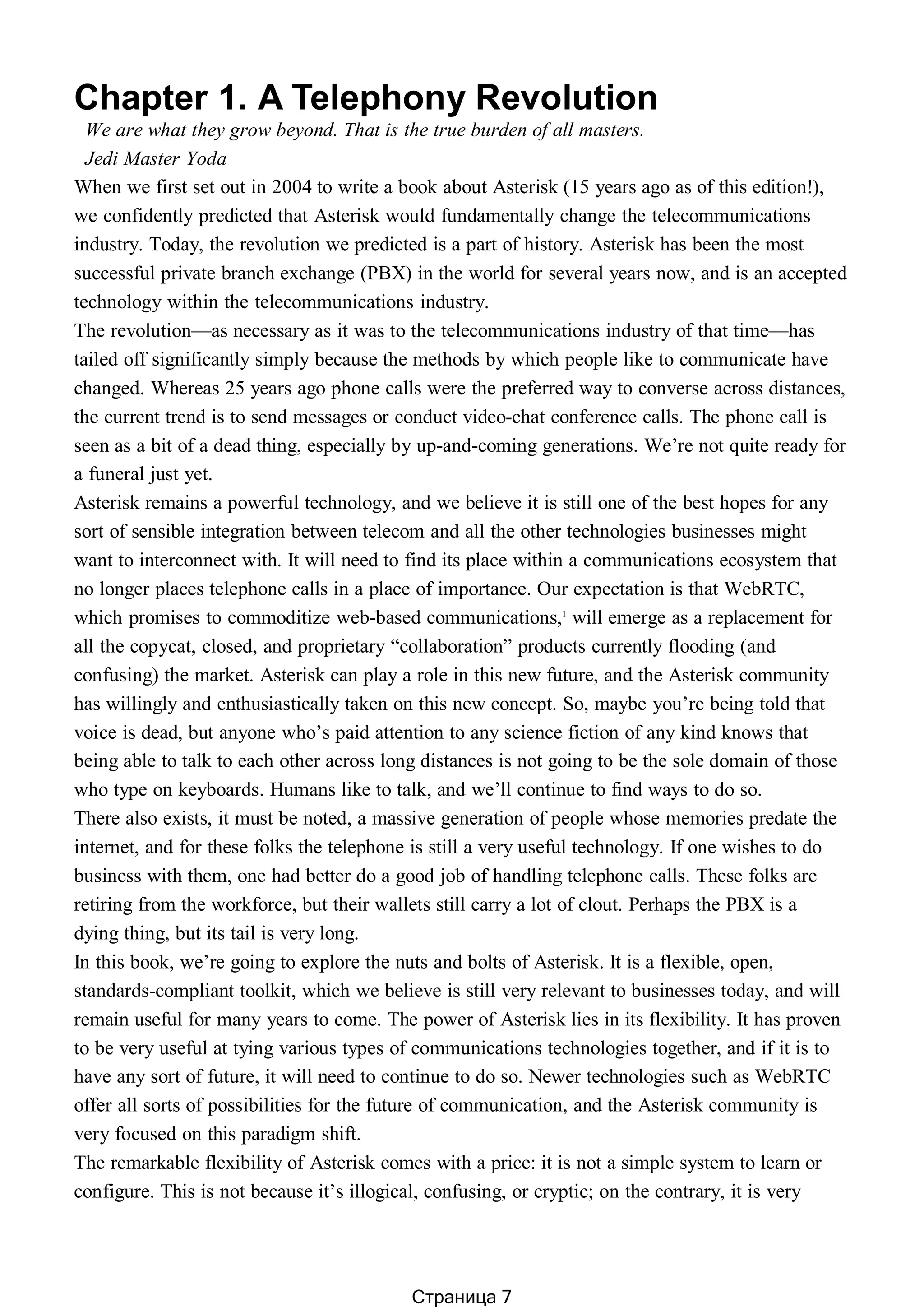 Chapter 1. A Telephony Revolution
We are what they grow beyond. That is the true burden of all masters.
Jedi Master Yoda
When we first set out in 2004 to write a book about Asterisk (15 years ago as of this edition!),
we confidently predicted that Asterisk would fundamentally change the telecommunications
industry. Today, the revolution we predicted is a part of history. Asterisk has been the most
successful private branch exchange (PBX) in the world for several years now, and is an accepted
technology within the telecommunications industry.
The revolution—as necessary as it was to the telecommunications industry of that time—has
tailed off significantly simply because the methods by which people like to communicate have
changed. Whereas 25 years ago phone calls were the preferred way to converse across distances,
the current trend is to send messages or conduct video-chat conference calls. The phone call is
seen as a bit of a dead thing, especially by up-and-coming generations. We’re not quite ready for
a funeral just yet.
Asterisk remains a powerful technology, and we believe it is still one of the best hopes for any
sort of sensible integration between telecom and all the other technologies businesses might
want to interconnect with. It will need to find its place within a communications ecosystem that
no longer places telephone calls in a place of importance. Our expectation is that WebRTC,
which promises to commoditize web-based communications,1
will emerge as a replacement for
all the copycat, closed, and proprietary “collaboration” products currently flooding (and
confusing) the market. Asterisk can play a role in this new future, and the Asterisk community
has willingly and enthusiastically taken on this new concept. So, maybe you’re being told that
voice is dead, but anyone who’s paid attention to any science fiction of any kind knows that
being able to talk to each other across long distances is not going to be the sole domain of those
who type on keyboards. Humans like to talk, and we’ll continue to find ways to do so.
There also exists, it must be noted, a massive generation of people whose memories predate the
internet, and for these folks the telephone is still a very useful technology. If one wishes to do
business with them, one had better do a good job of handling telephone calls. These folks are
retiring from the workforce, but their wallets still carry a lot of clout. Perhaps the PBX is a
dying thing, but its tail is very long.
In this book, we’re going to explore the nuts and bolts of Asterisk. It is a flexible, open,
standards-compliant toolkit, which we believe is still very relevant to businesses today, and will
remain useful for many years to come. The power of Asterisk lies in its flexibility. It has proven
to be very useful at tying various types of communications technologies together, and if it is to
have any sort of future, it will need to continue to do so. Newer technologies such as WebRTC
offer all sorts of possibilities for the future of communication, and the Asterisk community is
very focused on this paradigm shift.
The remarkable flexibility of Asterisk comes with a price: it is not a simple system to learn or
configure. This is not because it’s illogical, confusing, or cryptic; on the contrary, it is very
Страница 7
 