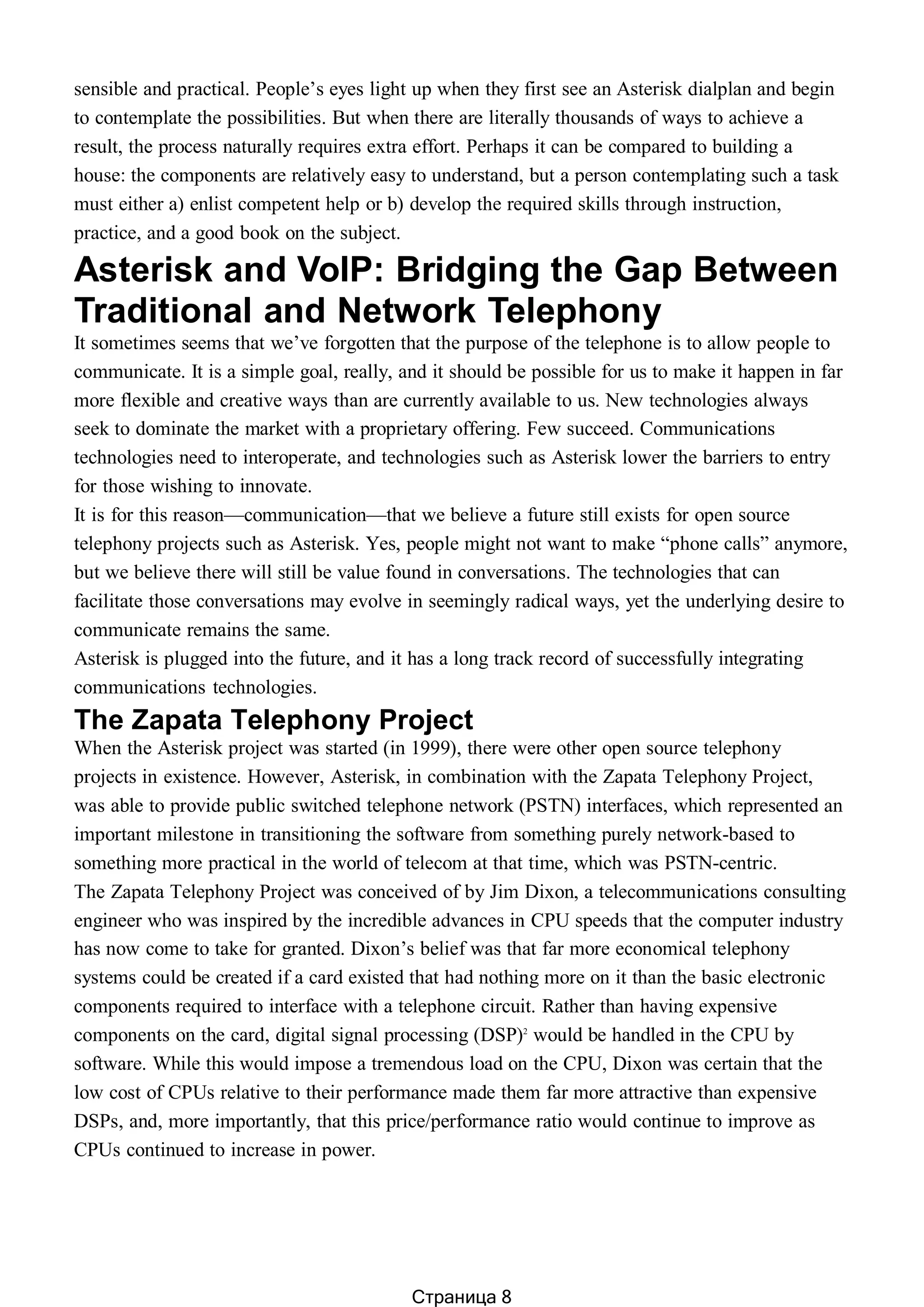 sensible and practical. People’s eyes light up when they first see an Asterisk dialplan and begin
to contemplate the possibilities. But when there are literally thousands of ways to achieve a
result, the process naturally requires extra effort. Perhaps it can be compared to building a
house: the components are relatively easy to understand, but a person contemplating such a task
must either a) enlist competent help or b) develop the required skills through instruction,
practice, and a good book on the subject.
Asterisk and VoIP: Bridging the Gap Between
Traditional and Network Telephony
It sometimes seems that we’ve forgotten that the purpose of the telephone is to allow people to
communicate. It is a simple goal, really, and it should be possible for us to make it happen in far
more flexible and creative ways than are currently available to us. New technologies always
seek to dominate the market with a proprietary offering. Few succeed. Communications
technologies need to interoperate, and technologies such as Asterisk lower the barriers to entry
for those wishing to innovate.
It is for this reason—communication—that we believe a future still exists for open source
telephony projects such as Asterisk. Yes, people might not want to make “phone calls” anymore,
but we believe there will still be value found in conversations. The technologies that can
facilitate those conversations may evolve in seemingly radical ways, yet the underlying desire to
communicate remains the same.
Asterisk is plugged into the future, and it has a long track record of successfully integrating
communications technologies.
The Zapata Telephony Project
When the Asterisk project was started (in 1999), there were other open source telephony
projects in existence. However, Asterisk, in combination with the Zapata Telephony Project,
was able to provide public switched telephone network (PSTN) interfaces, which represented an
important milestone in transitioning the software from something purely network-based to
something more practical in the world of telecom at that time, which was PSTN-centric.
The Zapata Telephony Project was conceived of by Jim Dixon, a telecommunications consulting
engineer who was inspired by the incredible advances in CPU speeds that the computer industry
has now come to take for granted. Dixon’s belief was that far more economical telephony
systems could be created if a card existed that had nothing more on it than the basic electronic
components required to interface with a telephone circuit. Rather than having expensive
components on the card, digital signal processing (DSP)2
would be handled in the CPU by
software. While this would impose a tremendous load on the CPU, Dixon was certain that the
low cost of CPUs relative to their performance made them far more attractive than expensive
DSPs, and, more importantly, that this price/performance ratio would continue to improve as
CPUs continued to increase in power.
Страница 8
 