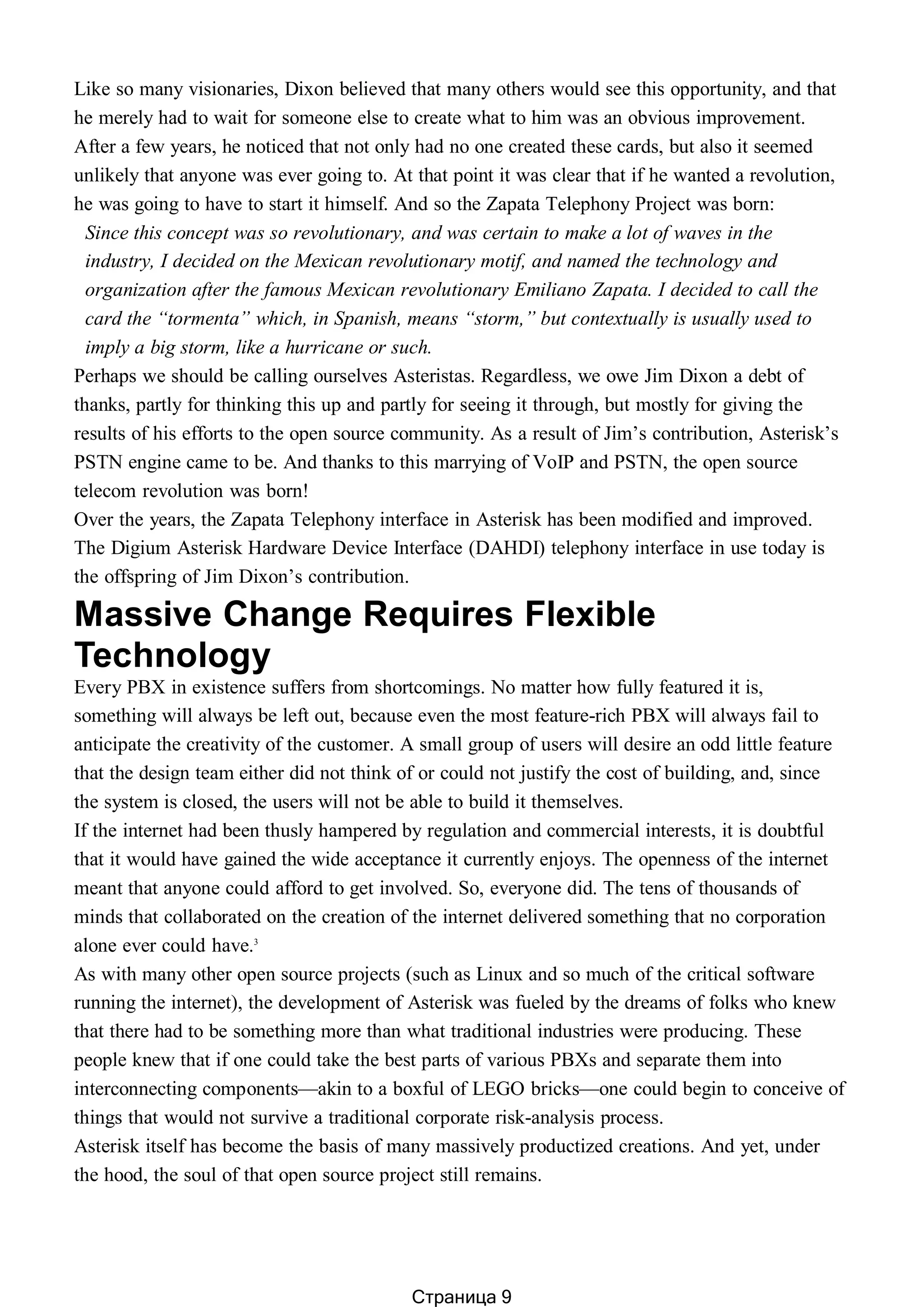 Like so many visionaries, Dixon believed that many others would see this opportunity, and that
he merely had to wait for someone else to create what to him was an obvious improvement.
After a few years, he noticed that not only had no one created these cards, but also it seemed
unlikely that anyone was ever going to. At that point it was clear that if he wanted a revolution,
he was going to have to start it himself. And so the Zapata Telephony Project was born:
Since this concept was so revolutionary, and was certain to make a lot of waves in the
industry, I decided on the Mexican revolutionary motif, and named the technology and
organization after the famous Mexican revolutionary Emiliano Zapata. I decided to call the
card the “tormenta” which, in Spanish, means “storm,” but contextually is usually used to
imply a big storm, like a hurricane or such.
Perhaps we should be calling ourselves Asteristas. Regardless, we owe Jim Dixon a debt of
thanks, partly for thinking this up and partly for seeing it through, but mostly for giving the
results of his efforts to the open source community. As a result of Jim’s contribution, Asterisk’s
PSTN engine came to be. And thanks to this marrying of VoIP and PSTN, the open source
telecom revolution was born!
Over the years, the Zapata Telephony interface in Asterisk has been modified and improved.
The Digium Asterisk Hardware Device Interface (DAHDI) telephony interface in use today is
the offspring of Jim Dixon’s contribution.
Massive Change Requires Flexible
Technology
Every PBX in existence suffers from shortcomings. No matter how fully featured it is,
something will always be left out, because even the most feature-rich PBX will always fail to
anticipate the creativity of the customer. A small group of users will desire an odd little feature
that the design team either did not think of or could not justify the cost of building, and, since
the system is closed, the users will not be able to build it themselves.
If the internet had been thusly hampered by regulation and commercial interests, it is doubtful
that it would have gained the wide acceptance it currently enjoys. The openness of the internet
meant that anyone could afford to get involved. So, everyone did. The tens of thousands of
minds that collaborated on the creation of the internet delivered something that no corporation
alone ever could have.3
As with many other open source projects (such as Linux and so much of the critical software
running the internet), the development of Asterisk was fueled by the dreams of folks who knew
that there had to be something more than what traditional industries were producing. These
people knew that if one could take the best parts of various PBXs and separate them into
interconnecting components—akin to a boxful of LEGO bricks—one could begin to conceive of
things that would not survive a traditional corporate risk-analysis process.
Asterisk itself has become the basis of many massively productized creations. And yet, under
the hood, the soul of that open source project still remains.
Страница 9
 