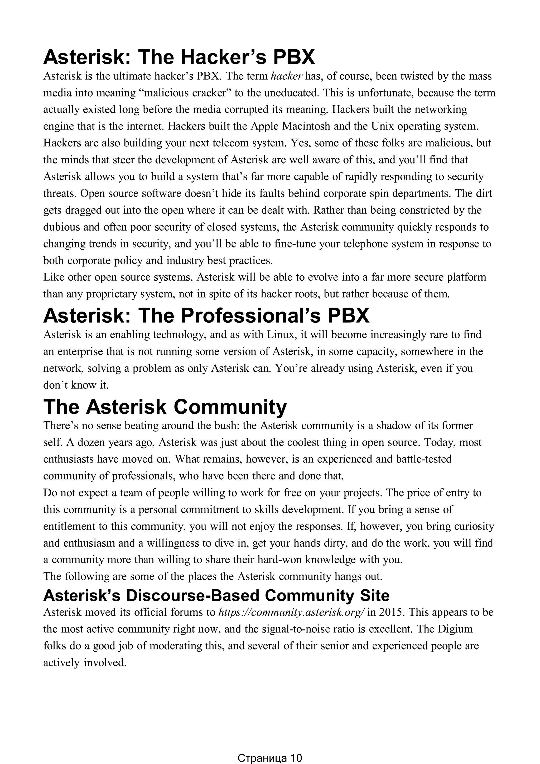 Asterisk: The Hacker’s PBX
Asterisk is the ultimate hacker’s PBX. The term hacker has, of course, been twisted by the mass
media into meaning “malicious cracker” to the uneducated. This is unfortunate, because the term
actually existed long before the media corrupted its meaning. Hackers built the networking
engine that is the internet. Hackers built the Apple Macintosh and the Unix operating system.
Hackers are also building your next telecom system. Yes, some of these folks are malicious, but
the minds that steer the development of Asterisk are well aware of this, and you’ll find that
Asterisk allows you to build a system that’s far more capable of rapidly responding to security
threats. Open source software doesn’t hide its faults behind corporate spin departments. The dirt
gets dragged out into the open where it can be dealt with. Rather than being constricted by the
dubious and often poor security of closed systems, the Asterisk community quickly responds to
changing trends in security, and you’ll be able to fine-tune your telephone system in response to
both corporate policy and industry best practices.
Like other open source systems, Asterisk will be able to evolve into a far more secure platform
than any proprietary system, not in spite of its hacker roots, but rather because of them.
Asterisk: The Professional’s PBX
Asterisk is an enabling technology, and as with Linux, it will become increasingly rare to find
an enterprise that is not running some version of Asterisk, in some capacity, somewhere in the
network, solving a problem as only Asterisk can. You’re already using Asterisk, even if you
don’t know it.
The Asterisk Community
There’s no sense beating around the bush: the Asterisk community is a shadow of its former
self. A dozen years ago, Asterisk was just about the coolest thing in open source. Today, most
enthusiasts have moved on. What remains, however, is an experienced and battle-tested
community of professionals, who have been there and done that.
Do not expect a team of people willing to work for free on your projects. The price of entry to
this community is a personal commitment to skills development. If you bring a sense of
entitlement to this community, you will not enjoy the responses. If, however, you bring curiosity
and enthusiasm and a willingness to dive in, get your hands dirty, and do the work, you will find
a community more than willing to share their hard-won knowledge with you.
The following are some of the places the Asterisk community hangs out.
Asterisk’s Discourse-Based Community Site
Asterisk moved its official forums to https://community.asterisk.org/ in 2015. This appears to be
the most active community right now, and the signal-to-noise ratio is excellent. The Digium
folks do a good job of moderating this, and several of their senior and experienced people are
actively involved.
Страница 10
 