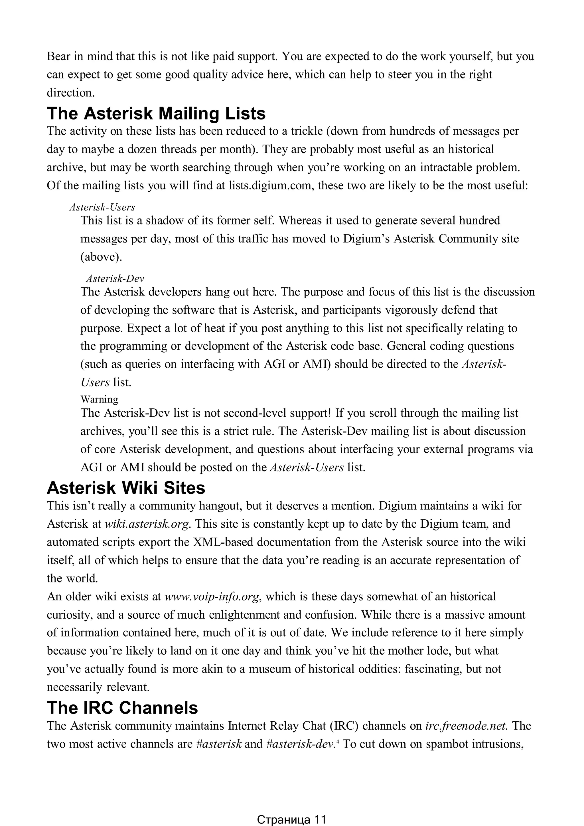 Bear in mind that this is not like paid support. You are expected to do the work yourself, but you
can expect to get some good quality advice here, which can help to steer you in the right
direction.
The Asterisk Mailing Lists
The activity on these lists has been reduced to a trickle (down from hundreds of messages per
day to maybe a dozen threads per month). They are probably most useful as an historical
archive, but may be worth searching through when you’re working on an intractable problem.
Of the mailing lists you will find at lists.digium.com, these two are likely to be the most useful:
Asterisk-Users
This list is a shadow of its former self. Whereas it used to generate several hundred
messages per day, most of this traffic has moved to Digium’s Asterisk Community site
(above).
Asterisk-Dev
The Asterisk developers hang out here. The purpose and focus of this list is the discussion
of developing the software that is Asterisk, and participants vigorously defend that
purpose. Expect a lot of heat if you post anything to this list not specifically relating to
the programming or development of the Asterisk code base. General coding questions
(such as queries on interfacing with AGI or AMI) should be directed to the Asterisk-
Users list.
Warning
The Asterisk-Dev list is not second-level support! If you scroll through the mailing list
archives, you’ll see this is a strict rule. The Asterisk-Dev mailing list is about discussion
of core Asterisk development, and questions about interfacing your external programs via
AGI or AMI should be posted on the Asterisk-Users list.
Asterisk Wiki Sites
This isn’t really a community hangout, but it deserves a mention. Digium maintains a wiki for
Asterisk at wiki.asterisk.org. This site is constantly kept up to date by the Digium team, and
automated scripts export the XML-based documentation from the Asterisk source into the wiki
itself, all of which helps to ensure that the data you’re reading is an accurate representation of
the world.
An older wiki exists at www.voip-info.org, which is these days somewhat of an historical
curiosity, and a source of much enlightenment and confusion. While there is a massive amount
of information contained here, much of it is out of date. We include reference to it here simply
because you’re likely to land on it one day and think you’ve hit the mother lode, but what
you’ve actually found is more akin to a museum of historical oddities: fascinating, but not
necessarily relevant.
The IRC Channels
The Asterisk community maintains Internet Relay Chat (IRC) channels on irc.freenode.net. The
two most active channels are #asterisk and #asterisk-dev.4
To cut down on spambot intrusions,
Страница 11
 