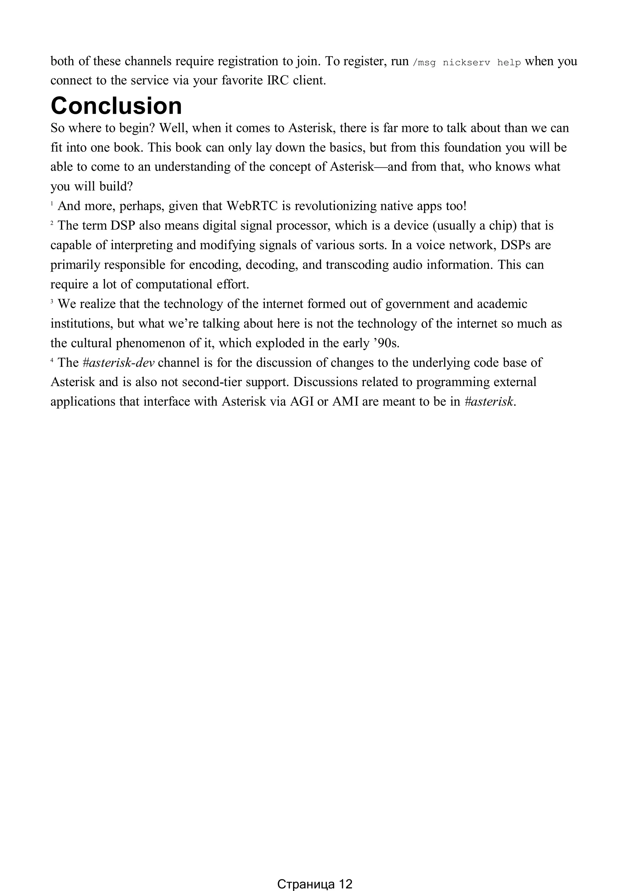 both of these channels require registration to join. To register, run /msg nickserv help when you
connect to the service via your favorite IRC client.
Conclusion
So where to begin? Well, when it comes to Asterisk, there is far more to talk about than we can
fit into one book. This book can only lay down the basics, but from this foundation you will be
able to come to an understanding of the concept of Asterisk—and from that, who knows what
you will build?
1
And more, perhaps, given that WebRTC is revolutionizing native apps too!
2
The term DSP also means digital signal processor, which is a device (usually a chip) that is
capable of interpreting and modifying signals of various sorts. In a voice network, DSPs are
primarily responsible for encoding, decoding, and transcoding audio information. This can
require a lot of computational effort.
3
We realize that the technology of the internet formed out of government and academic
institutions, but what we’re talking about here is not the technology of the internet so much as
the cultural phenomenon of it, which exploded in the early ’90s.
4
The #asterisk-dev channel is for the discussion of changes to the underlying code base of
Asterisk and is also not second-tier support. Discussions related to programming external
applications that interface with Asterisk via AGI or AMI are meant to be in #asterisk.
Страница 12
 