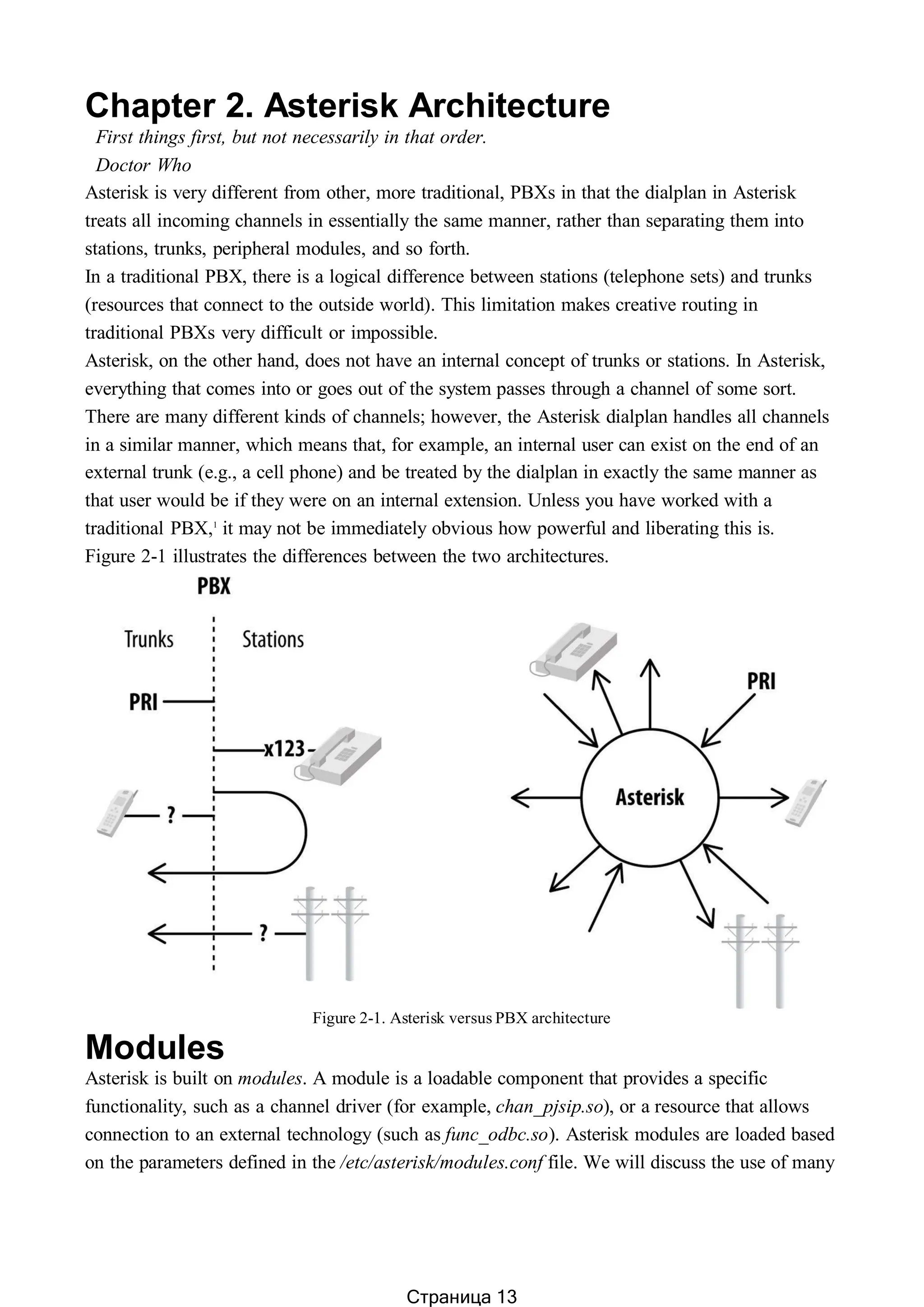 Chapter 2. Asterisk Architecture
First things first, but not necessarily in that order.
Doctor Who
Asterisk is very different from other, more traditional, PBXs in that the dialplan in Asterisk
treats all incoming channels in essentially the same manner, rather than separating them into
stations, trunks, peripheral modules, and so forth.
In a traditional PBX, there is a logical difference between stations (telephone sets) and trunks
(resources that connect to the outside world). This limitation makes creative routing in
traditional PBXs very difficult or impossible.
Asterisk, on the other hand, does not have an internal concept of trunks or stations. In Asterisk,
everything that comes into or goes out of the system passes through a channel of some sort.
There are many different kinds of channels; however, the Asterisk dialplan handles all channels
in a similar manner, which means that, for example, an internal user can exist on the end of an
external trunk (e.g., a cell phone) and be treated by the dialplan in exactly the same manner as
that user would be if they were on an internal extension. Unless you have worked with a
traditional PBX,1
it may not be immediately obvious how powerful and liberating this is.
Figure 2-1 illustrates the differences between the two architectures.
Figure 2-1. Asterisk versus PBX architecture
Modules
Asterisk is built on modules. A module is a loadable component that provides a specific
functionality, such as a channel driver (for example, chan_pjsip.so), or a resource that allows
connection to an external technology (such as func_odbc.so). Asterisk modules are loaded based
on the parameters defined in the /etc/asterisk/modules.conf file. We will discuss the use of many
Страница 13
 