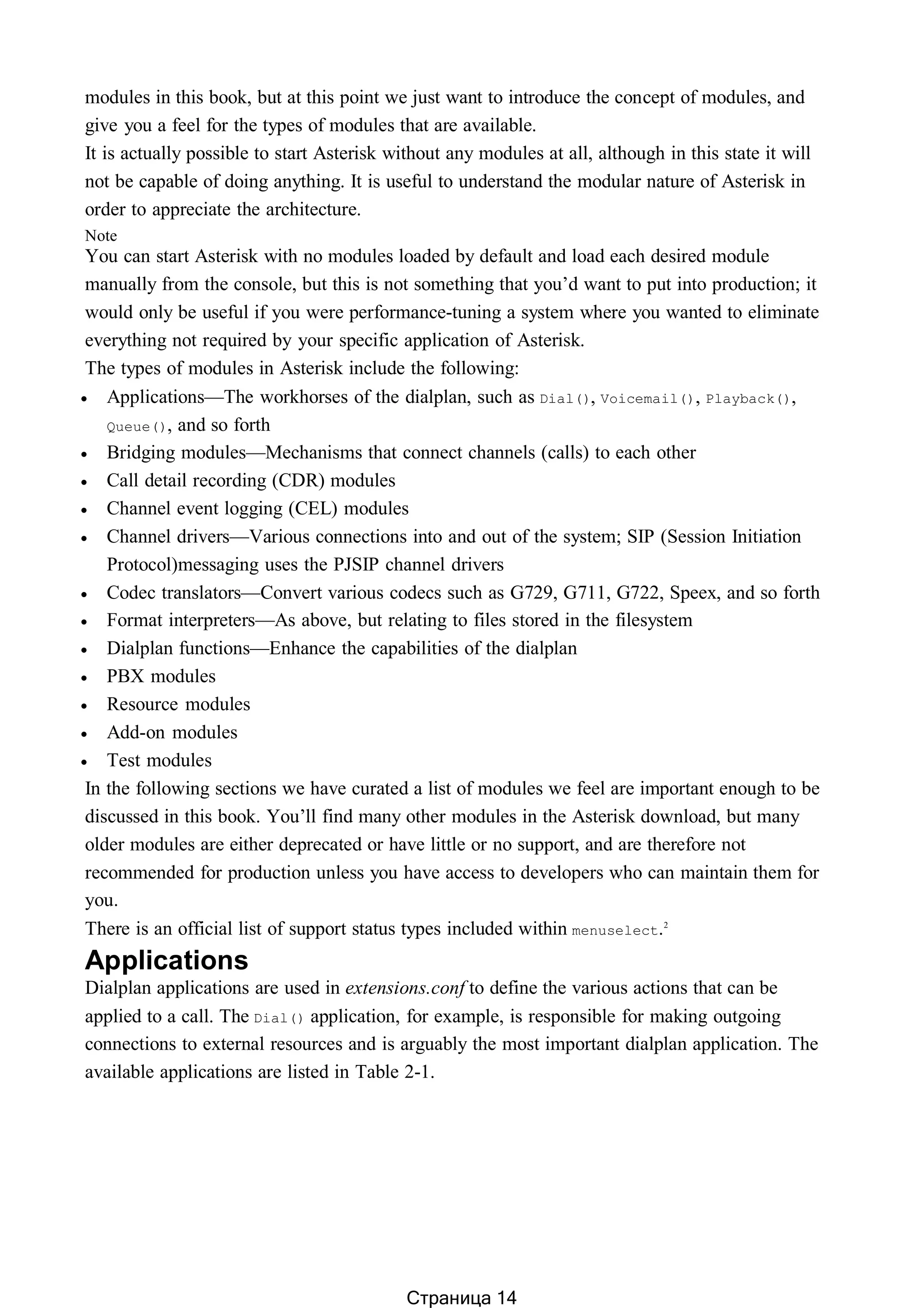 modules in this book, but at this point we just want to introduce the concept of modules, and
give you a feel for the types of modules that are available.
It is actually possible to start Asterisk without any modules at all, although in this state it will
not be capable of doing anything. It is useful to understand the modular nature of Asterisk in
order to appreciate the architecture.
Note
You can start Asterisk with no modules loaded by default and load each desired module
manually from the console, but this is not something that you’d want to put into production; it
would only be useful if you were performance-tuning a system where you wanted to eliminate
everything not required by your specific application of Asterisk.
The types of modules in Asterisk include the following:
 Applications—The workhorses of the dialplan, such as Dial(), Voicemail(), Playback(),
Queue(), and so forth
 Bridging modules—Mechanisms that connect channels (calls) to each other
 Call detail recording (CDR) modules
 Channel event logging (CEL) modules
 Channel drivers—Various connections into and out of the system; SIP (Session Initiation
Protocol)messaging uses the PJSIP channel drivers
 Codec translators—Convert various codecs such as G729, G711, G722, Speex, and so forth
 Format interpreters—As above, but relating to files stored in the filesystem
 Dialplan functions—Enhance the capabilities of the dialplan
 PBX modules
 Resource modules
 Add-on modules
 Test modules
In the following sections we have curated a list of modules we feel are important enough to be
discussed in this book. You’ll find many other modules in the Asterisk download, but many
older modules are either deprecated or have little or no support, and are therefore not
recommended for production unless you have access to developers who can maintain them for
you.
There is an official list of support status types included within menuselect.2
Applications
Dialplan applications are used in extensions.conf to define the various actions that can be
applied to a call. The Dial() application, for example, is responsible for making outgoing
connections to external resources and is arguably the most important dialplan application. The
available applications are listed in Table 2-1.
Страница 14
 