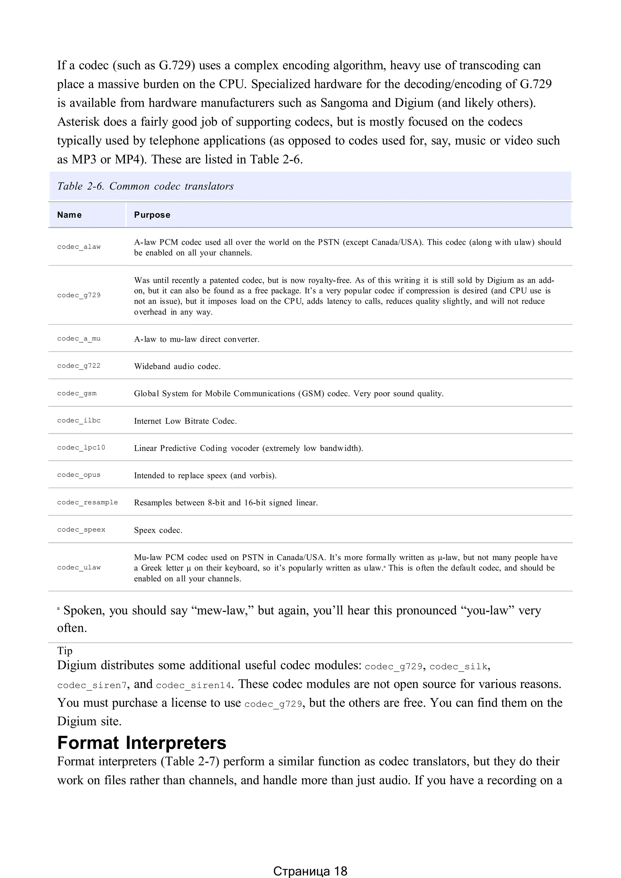 If a codec (such as G.729) uses a complex encoding algorithm, heavy use of transcoding can
place a massive burden on the CPU. Specialized hardware for the decoding/encoding of G.729
is available from hardware manufacturers such as Sangoma and Digium (and likely others).
Asterisk does a fairly good job of supporting codecs, but is mostly focused on the codecs
typically used by telephone applications (as opposed to codes used for, say, music or video such
as MP3 or MP4). These are listed in Table 2-6.
Table 2-6. Common codec translators
Name Purpose
codec_alaw
A-law PCM codec used all over the world on the PSTN (except Canada/USA). This codec (along with ulaw) should
be enabled on all your channels.
codec_g729
Was until recently a patented codec, but is now royalty-free. As of this writing it is still sold by Digium as an add-
on, but it can also be found as a free package. It’s a very popular codec if compression is desired (and CPU use is
not an issue), but it imposes load on the CPU, adds latency to calls, reduces quality slightly, and will not reduce
overhead in any way.
codec_a_mu A-law to mu-law direct converter.
codec_g722 Wideband audio codec.
codec_gsm Global System for Mobile Communications (GSM) codec. Very poor sound quality.
codec_ilbc Internet Low Bitrate Codec.
codec_lpc10 Linear Predictive Coding vocoder (extremely low bandwidth).
codec_opus Intended to replace speex (and vorbis).
codec_resample Resamples between 8-bit and 16-bit signed linear.
codec_speex Speex codec.
codec_ulaw
Mu-law PCM codec used on PSTN in Canada/USA. It’s more formally written as μ-law, but not many people have
a Greek letter μ on their keyboard, so it’s popularly written as ulaw.a
This is often the default codec, and should be
enabled on all your channels.
a
Spoken, you should say “mew-law,” but again, you’ll hear this pronounced “you-law” very
often.
Tip
Digium distributes some additional useful codec modules: codec_g729, codec_silk,
codec_siren7, and codec_siren14. These codec modules are not open source for various reasons.
You must purchase a license to use codec_g729, but the others are free. You can find them on the
Digium site.
Format Interpreters
Format interpreters (Table 2-7) perform a similar function as codec translators, but they do their
work on files rather than channels, and handle more than just audio. If you have a recording on a
Страница 18
 