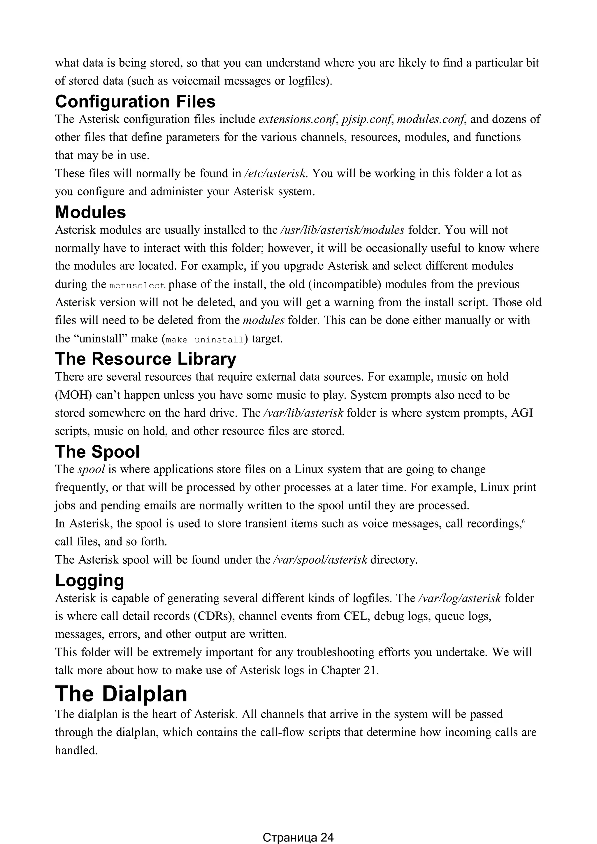 what data is being stored, so that you can understand where you are likely to find a particular bit
of stored data (such as voicemail messages or logfiles).
Configuration Files
The Asterisk configuration files include extensions.conf, pjsip.conf, modules.conf, and dozens of
other files that define parameters for the various channels, resources, modules, and functions
that may be in use.
These files will normally be found in /etc/asterisk. You will be working in this folder a lot as
you configure and administer your Asterisk system.
Modules
Asterisk modules are usually installed to the /usr/lib/asterisk/modules folder. You will not
normally have to interact with this folder; however, it will be occasionally useful to know where
the modules are located. For example, if you upgrade Asterisk and select different modules
during the menuselect phase of the install, the old (incompatible) modules from the previous
Asterisk version will not be deleted, and you will get a warning from the install script. Those old
files will need to be deleted from the modules folder. This can be done either manually or with
the “uninstall” make (make uninstall) target.
The Resource Library
There are several resources that require external data sources. For example, music on hold
(MOH) can’t happen unless you have some music to play. System prompts also need to be
stored somewhere on the hard drive. The /var/lib/asterisk folder is where system prompts, AGI
scripts, music on hold, and other resource files are stored.
The Spool
The spool is where applications store files on a Linux system that are going to change
frequently, or that will be processed by other processes at a later time. For example, Linux print
jobs and pending emails are normally written to the spool until they are processed.
In Asterisk, the spool is used to store transient items such as voice messages, call recordings,6
call files, and so forth.
The Asterisk spool will be found under the /var/spool/asterisk directory.
Logging
Asterisk is capable of generating several different kinds of logfiles. The /var/log/asterisk folder
is where call detail records (CDRs), channel events from CEL, debug logs, queue logs,
messages, errors, and other output are written.
This folder will be extremely important for any troubleshooting efforts you undertake. We will
talk more about how to make use of Asterisk logs in Chapter 21.
The Dialplan
The dialplan is the heart of Asterisk. All channels that arrive in the system will be passed
through the dialplan, which contains the call-flow scripts that determine how incoming calls are
handled.
Страница 24
 
