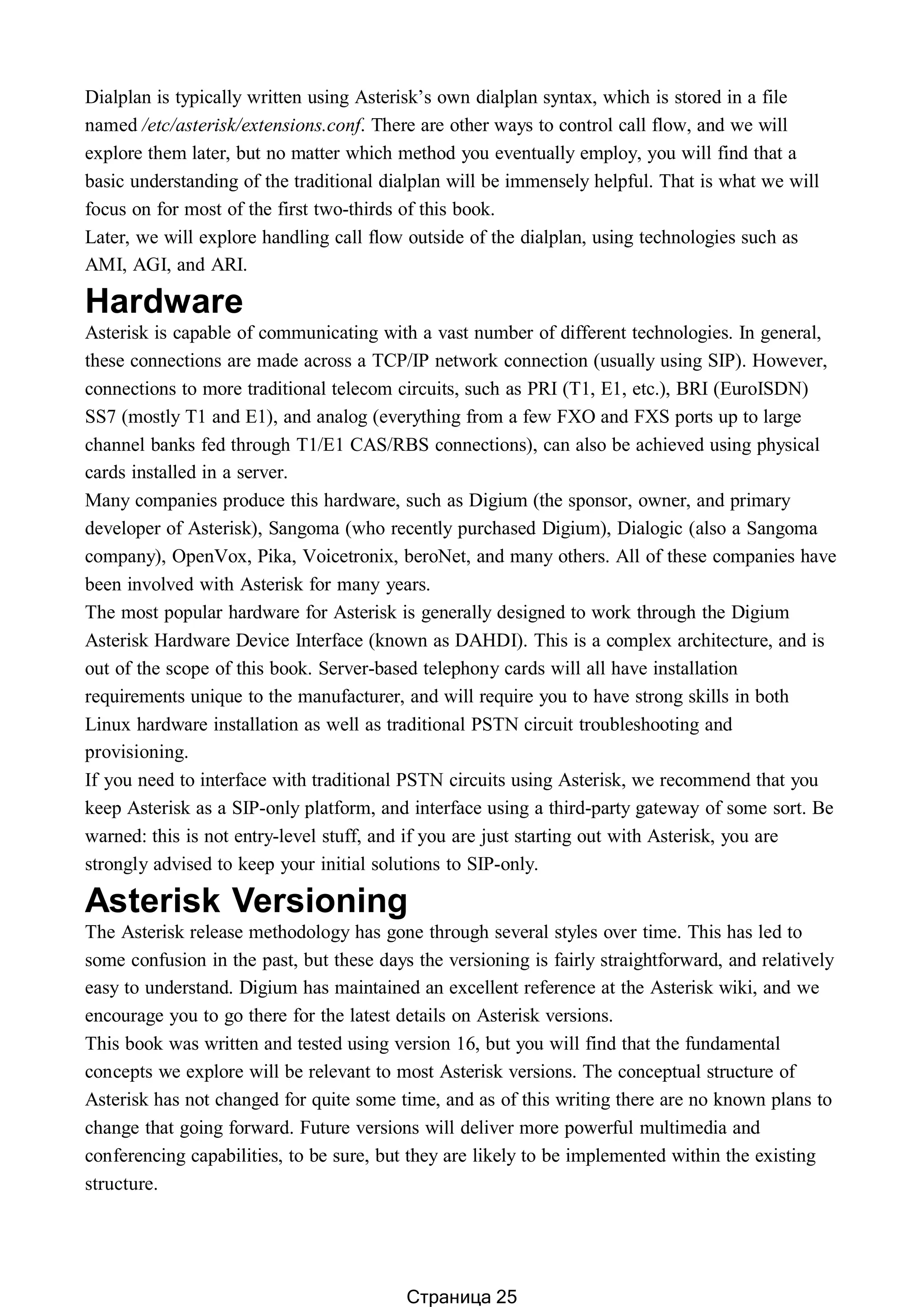 Dialplan is typically written using Asterisk’s own dialplan syntax, which is stored in a file
named /etc/asterisk/extensions.conf. There are other ways to control call flow, and we will
explore them later, but no matter which method you eventually employ, you will find that a
basic understanding of the traditional dialplan will be immensely helpful. That is what we will
focus on for most of the first two-thirds of this book.
Later, we will explore handling call flow outside of the dialplan, using technologies such as
AMI, AGI, and ARI.
Hardware
Asterisk is capable of communicating with a vast number of different technologies. In general,
these connections are made across a TCP/IP network connection (usually using SIP). However,
connections to more traditional telecom circuits, such as PRI (T1, E1, etc.), BRI (EuroISDN)
SS7 (mostly T1 and E1), and analog (everything from a few FXO and FXS ports up to large
channel banks fed through T1/E1 CAS/RBS connections), can also be achieved using physical
cards installed in a server.
Many companies produce this hardware, such as Digium (the sponsor, owner, and primary
developer of Asterisk), Sangoma (who recently purchased Digium), Dialogic (also a Sangoma
company), OpenVox, Pika, Voicetronix, beroNet, and many others. All of these companies have
been involved with Asterisk for many years.
The most popular hardware for Asterisk is generally designed to work through the Digium
Asterisk Hardware Device Interface (known as DAHDI). This is a complex architecture, and is
out of the scope of this book. Server-based telephony cards will all have installation
requirements unique to the manufacturer, and will require you to have strong skills in both
Linux hardware installation as well as traditional PSTN circuit troubleshooting and
provisioning.
If you need to interface with traditional PSTN circuits using Asterisk, we recommend that you
keep Asterisk as a SIP-only platform, and interface using a third-party gateway of some sort. Be
warned: this is not entry-level stuff, and if you are just starting out with Asterisk, you are
strongly advised to keep your initial solutions to SIP-only.
Asterisk Versioning
The Asterisk release methodology has gone through several styles over time. This has led to
some confusion in the past, but these days the versioning is fairly straightforward, and relatively
easy to understand. Digium has maintained an excellent reference at the Asterisk wiki, and we
encourage you to go there for the latest details on Asterisk versions.
This book was written and tested using version 16, but you will find that the fundamental
concepts we explore will be relevant to most Asterisk versions. The conceptual structure of
Asterisk has not changed for quite some time, and as of this writing there are no known plans to
change that going forward. Future versions will deliver more powerful multimedia and
conferencing capabilities, to be sure, but they are likely to be implemented within the existing
structure.
Страница 25
 