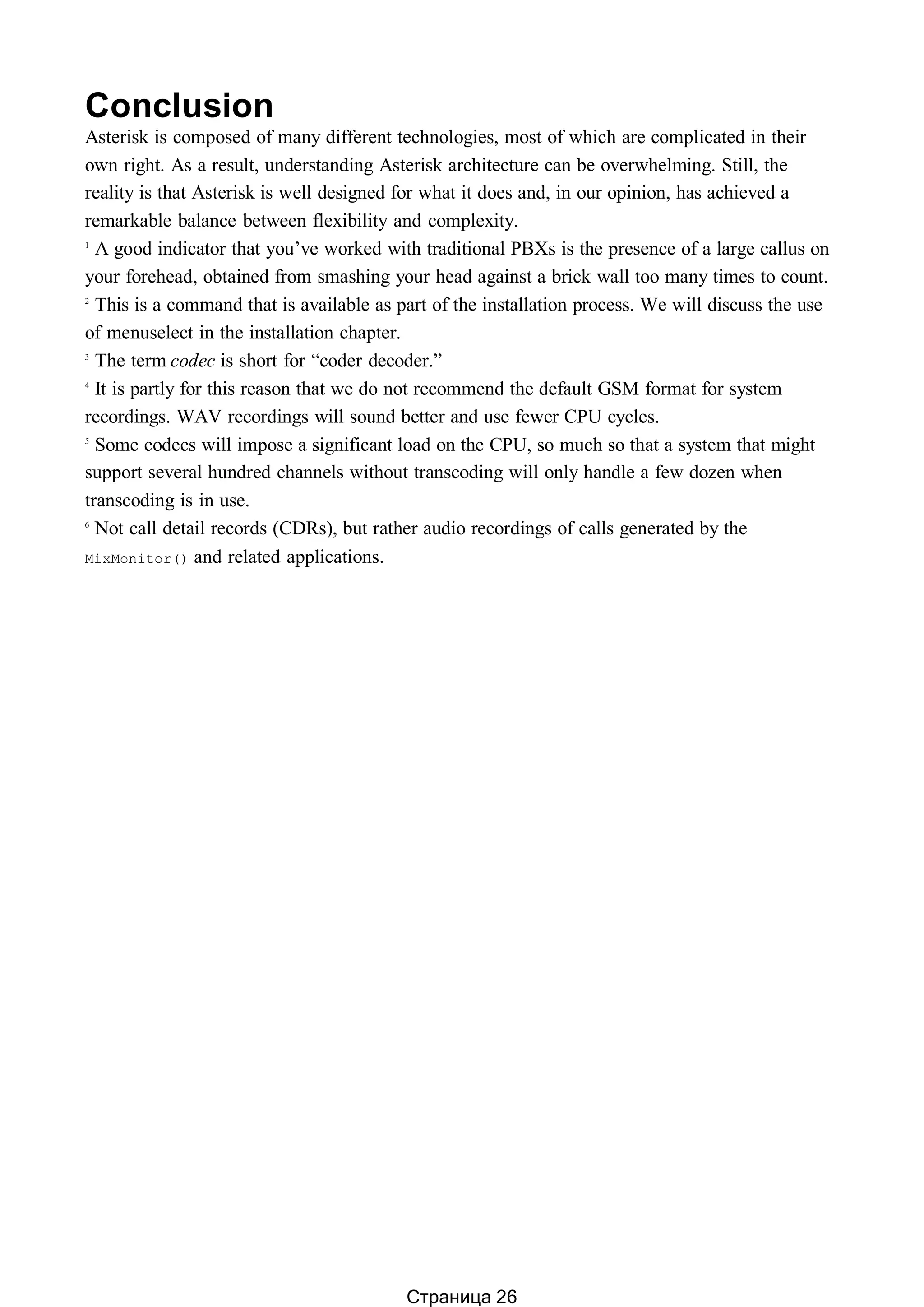 Conclusion
Asterisk is composed of many different technologies, most of which are complicated in their
own right. As a result, understanding Asterisk architecture can be overwhelming. Still, the
reality is that Asterisk is well designed for what it does and, in our opinion, has achieved a
remarkable balance between flexibility and complexity.
1
A good indicator that you’ve worked with traditional PBXs is the presence of a large callus on
your forehead, obtained from smashing your head against a brick wall too many times to count.
2
This is a command that is available as part of the installation process. We will discuss the use
of menuselect in the installation chapter.
3
The term codec is short for “coder decoder.”
4
It is partly for this reason that we do not recommend the default GSM format for system
recordings. WAV recordings will sound better and use fewer CPU cycles.
5
Some codecs will impose a significant load on the CPU, so much so that a system that might
support several hundred channels without transcoding will only handle a few dozen when
transcoding is in use.
6
Not call detail records (CDRs), but rather audio recordings of calls generated by the
MixMonitor() and related applications.
Страница 26
 