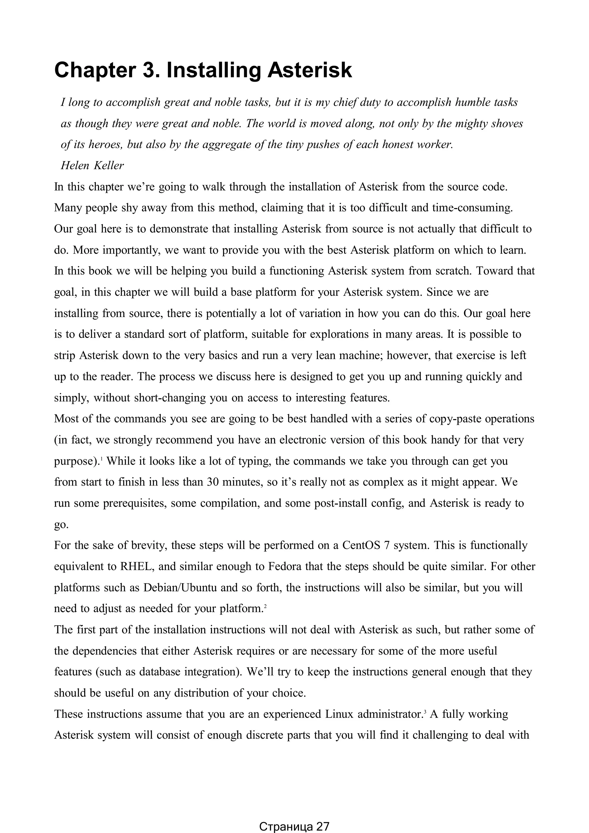 Chapter 3. Installing Asterisk
I long to accomplish great and noble tasks, but it is my chief duty to accomplish humble tasks
as though they were great and noble. The world is moved along, not only by the mighty shoves
of its heroes, but also by the aggregate of the tiny pushes of each honest worker.
Helen Keller
In this chapter we’re going to walk through the installation of Asterisk from the source code.
Many people shy away from this method, claiming that it is too difficult and time-consuming.
Our goal here is to demonstrate that installing Asterisk from source is not actually that difficult to
do. More importantly, we want to provide you with the best Asterisk platform on which to learn.
In this book we will be helping you build a functioning Asterisk system from scratch. Toward that
goal, in this chapter we will build a base platform for your Asterisk system. Since we are
installing from source, there is potentially a lot of variation in how you can do this. Our goal here
is to deliver a standard sort of platform, suitable for explorations in many areas. It is possible to
strip Asterisk down to the very basics and run a very lean machine; however, that exercise is left
up to the reader. The process we discuss here is designed to get you up and running quickly and
simply, without short-changing you on access to interesting features.
Most of the commands you see are going to be best handled with a series of copy-paste operations
(in fact, we strongly recommend you have an electronic version of this book handy for that very
purpose).1
While it looks like a lot of typing, the commands we take you through can get you
from start to finish in less than 30 minutes, so it’s really not as complex as it might appear. We
run some prerequisites, some compilation, and some post-install config, and Asterisk is ready to
go.
For the sake of brevity, these steps will be performed on a CentOS 7 system. This is functionally
equivalent to RHEL, and similar enough to Fedora that the steps should be quite similar. For other
platforms such as Debian/Ubuntu and so forth, the instructions will also be similar, but you will
need to adjust as needed for your platform.2
The first part of the installation instructions will not deal with Asterisk as such, but rather some of
the dependencies that either Asterisk requires or are necessary for some of the more useful
features (such as database integration). We’ll try to keep the instructions general enough that they
should be useful on any distribution of your choice.
These instructions assume that you are an experienced Linux administrator.3
A fully working
Asterisk system will consist of enough discrete parts that you will find it challenging to deal with
Страница 27
 