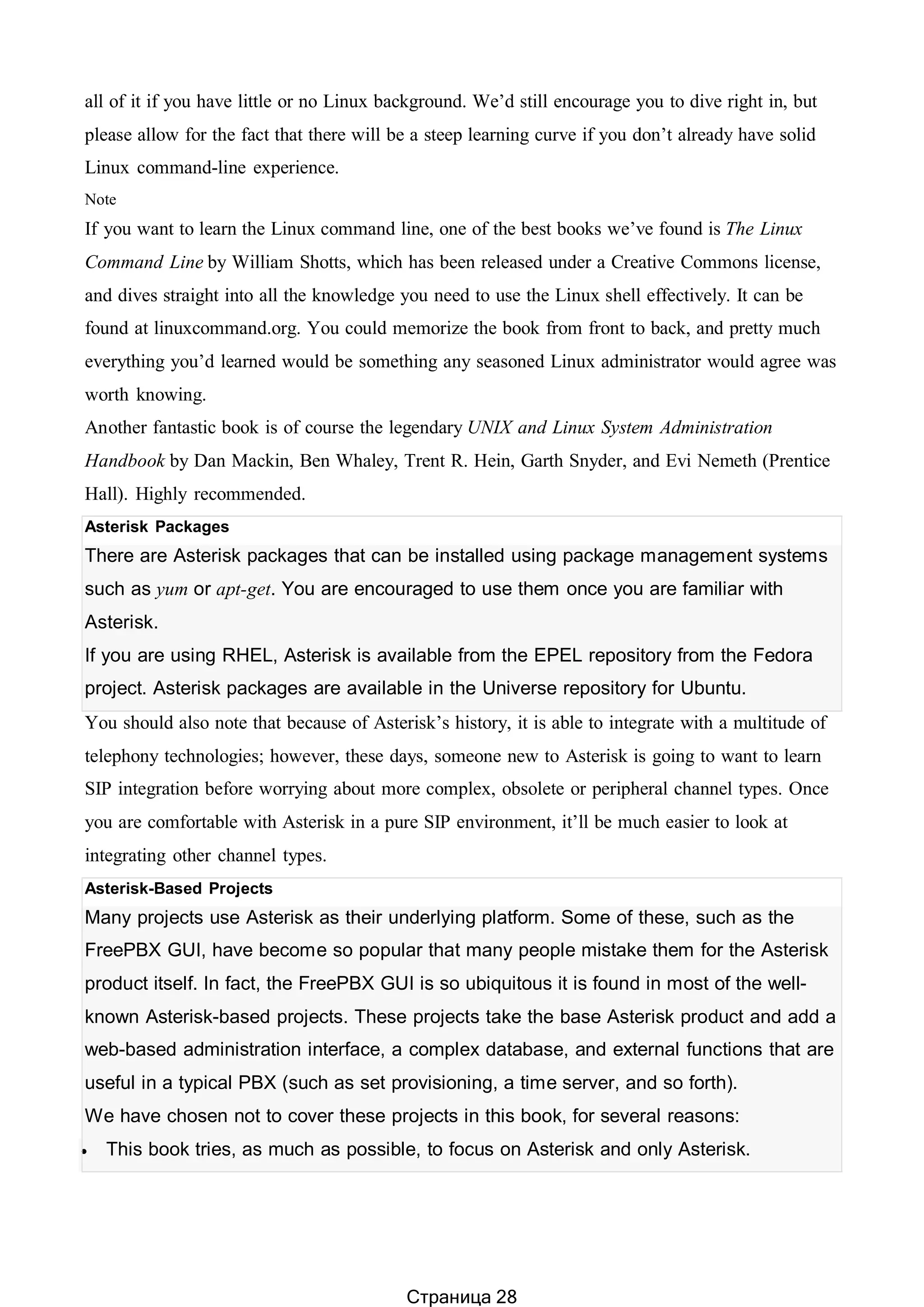 all of it if you have little or no Linux background. We’d still encourage you to dive right in, but
please allow for the fact that there will be a steep learning curve if you don’t already have solid
Linux command-line experience.
Note
If you want to learn the Linux command line, one of the best books we’ve found is The Linux
Command Line by William Shotts, which has been released under a Creative Commons license,
and dives straight into all the knowledge you need to use the Linux shell effectively. It can be
found at linuxcommand.org. You could memorize the book from front to back, and pretty much
everything you’d learned would be something any seasoned Linux administrator would agree was
worth knowing.
Another fantastic book is of course the legendary UNIX and Linux System Administration
Handbook by Dan Mackin, Ben Whaley, Trent R. Hein, Garth Snyder, and Evi Nemeth (Prentice
Hall). Highly recommended.
Asterisk Packages
There are Asterisk packages that can be installed using package management systems
such as yum or apt-get. You are encouraged to use them once you are familiar with
Asterisk.
If you are using RHEL, Asterisk is available from the EPEL repository from the Fedora
project. Asterisk packages are available in the Universe repository for Ubuntu.
You should also note that because of Asterisk’s history, it is able to integrate with a multitude of
telephony technologies; however, these days, someone new to Asterisk is going to want to learn
SIP integration before worrying about more complex, obsolete or peripheral channel types. Once
you are comfortable with Asterisk in a pure SIP environment, it’ll be much easier to look at
integrating other channel types.
Asterisk-Based Projects
Many projects use Asterisk as their underlying platform. Some of these, such as the
FreePBX GUI, have become so popular that many people mistake them for the Asterisk
product itself. In fact, the FreePBX GUI is so ubiquitous it is found in most of the well-
known Asterisk-based projects. These projects take the base Asterisk product and add a
web-based administration interface, a complex database, and external functions that are
useful in a typical PBX (such as set provisioning, a time server, and so forth).
We have chosen not to cover these projects in this book, for several reasons:
 This book tries, as much as possible, to focus on Asterisk and only Asterisk.
Страница 28
 