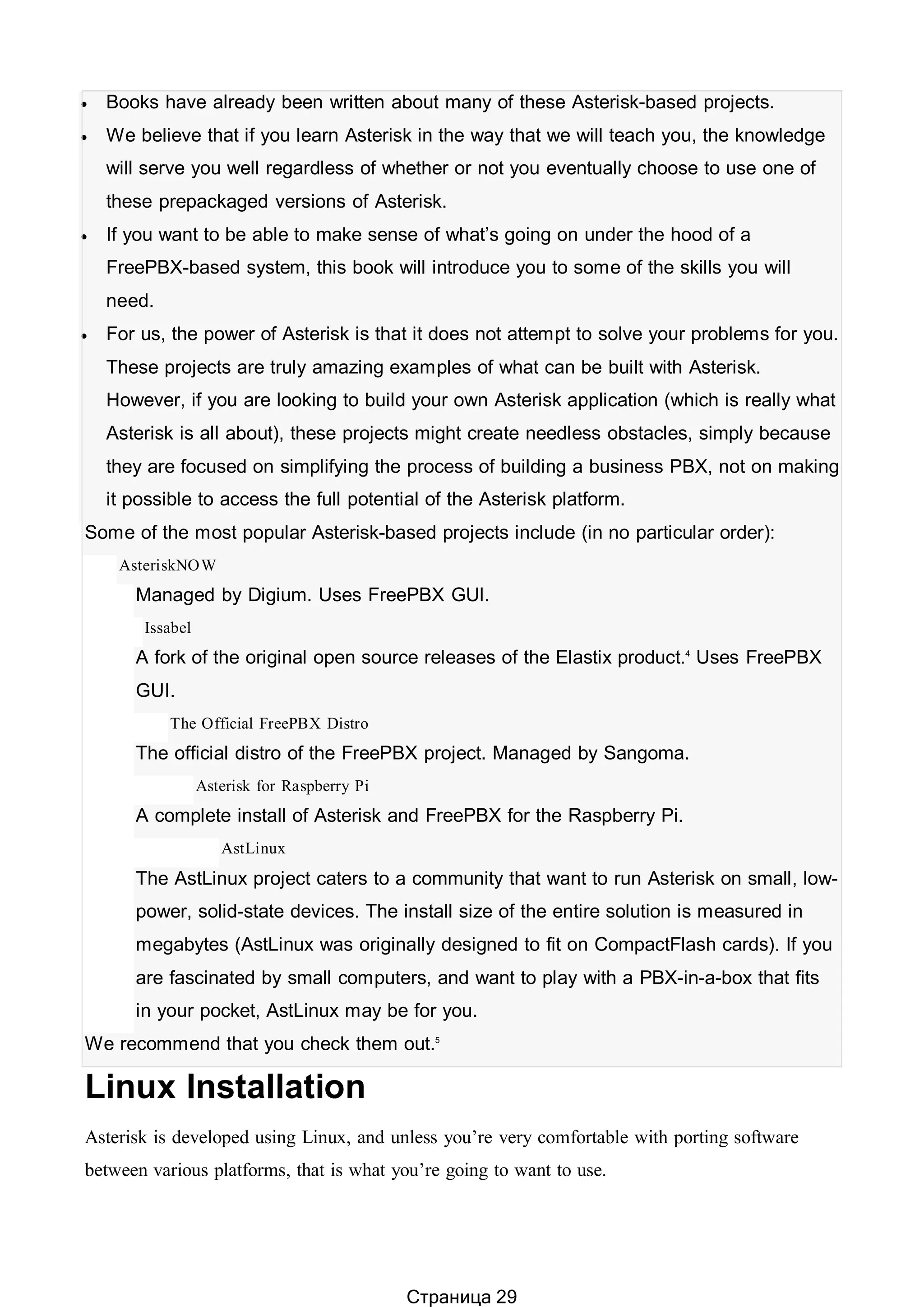  Books have already been written about many of these Asterisk-based projects.
 We believe that if you learn Asterisk in the way that we will teach you, the knowledge
will serve you well regardless of whether or not you eventually choose to use one of
these prepackaged versions of Asterisk.
 If you want to be able to make sense of what’s going on under the hood of a
FreePBX-based system, this book will introduce you to some of the skills you will
need.
 For us, the power of Asterisk is that it does not attempt to solve your problems for you.
These projects are truly amazing examples of what can be built with Asterisk.
However, if you are looking to build your own Asterisk application (which is really what
Asterisk is all about), these projects might create needless obstacles, simply because
they are focused on simplifying the process of building a business PBX, not on making
it possible to access the full potential of the Asterisk platform.
Some of the most popular Asterisk-based projects include (in no particular order):
AsteriskNOW
Managed by Digium. Uses FreePBX GUI.
Issabel
A fork of the original open source releases of the Elastix product.4
Uses FreePBX
GUI.
The Official FreePBX Distro
The official distro of the FreePBX project. Managed by Sangoma.
Asterisk for Raspberry Pi
A complete install of Asterisk and FreePBX for the Raspberry Pi.
AstLinux
The AstLinux project caters to a community that want to run Asterisk on small, low-
power, solid-state devices. The install size of the entire solution is measured in
megabytes (AstLinux was originally designed to fit on CompactFlash cards). If you
are fascinated by small computers, and want to play with a PBX-in-a-box that fits
in your pocket, AstLinux may be for you.
We recommend that you check them out.5
Linux Installation
Asterisk is developed using Linux, and unless you’re very comfortable with porting software
between various platforms, that is what you’re going to want to use.
Страница 29
 