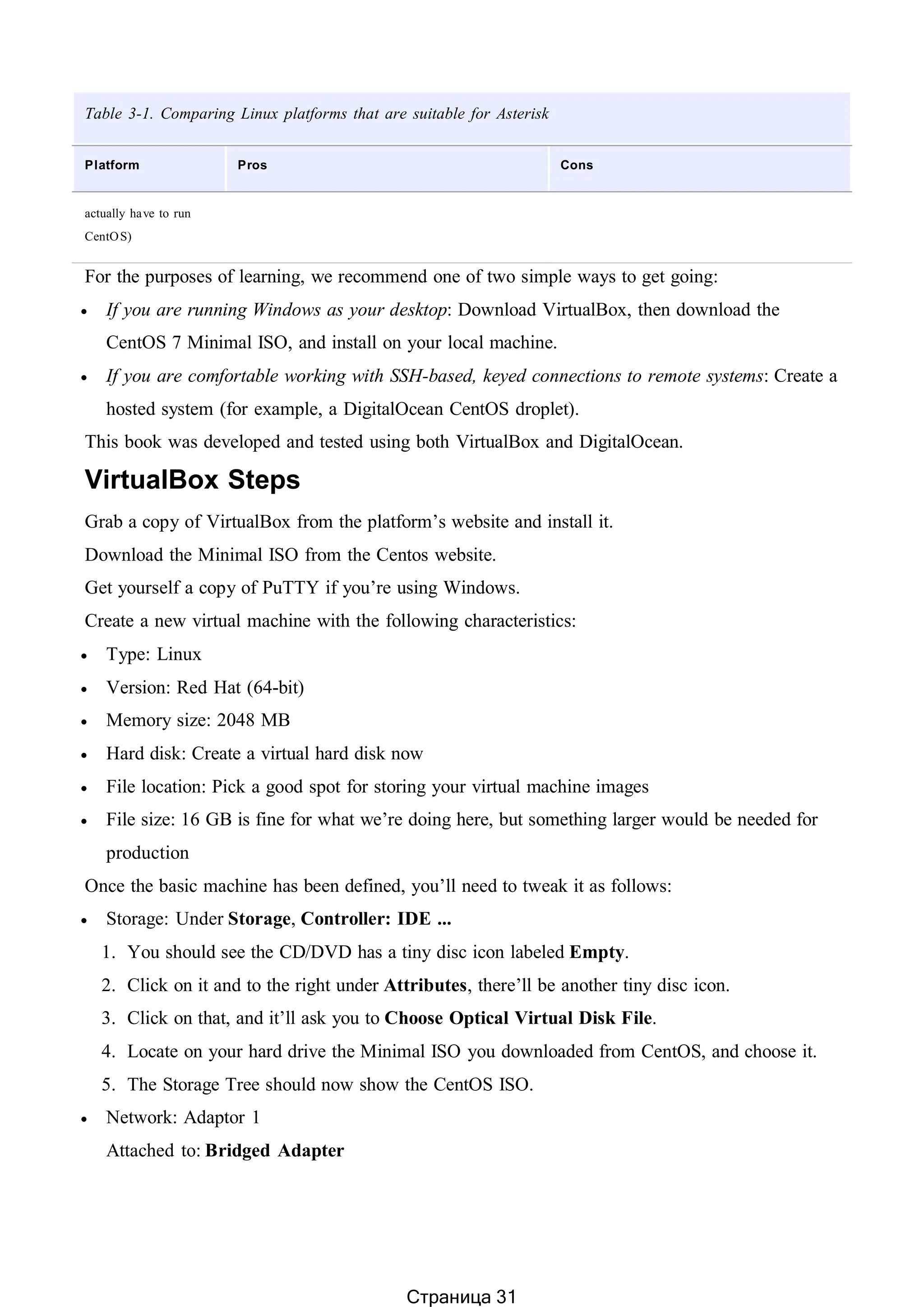 Table 3-1. Comparing Linux platforms that are suitable for Asterisk
Platform Pros Cons
actually have to run
CentOS)
For the purposes of learning, we recommend one of two simple ways to get going:
 If you are running Windows as your desktop: Download VirtualBox, then download the
CentOS 7 Minimal ISO, and install on your local machine.
 If you are comfortable working with SSH-based, keyed connections to remote systems: Create a
hosted system (for example, a DigitalOcean CentOS droplet).
This book was developed and tested using both VirtualBox and DigitalOcean.
VirtualBox Steps
Grab a copy of VirtualBox from the platform’s website and install it.
Download the Minimal ISO from the Centos website.
Get yourself a copy of PuTTY if you’re using Windows.
Create a new virtual machine with the following characteristics:
 Type: Linux
 Version: Red Hat (64-bit)
 Memory size: 2048 MB
 Hard disk: Create a virtual hard disk now
 File location: Pick a good spot for storing your virtual machine images
 File size: 16 GB is fine for what we’re doing here, but something larger would be needed for
production
Once the basic machine has been defined, you’ll need to tweak it as follows:
 Storage: Under Storage, Controller: IDE ...
1. You should see the CD/DVD has a tiny disc icon labeled Empty.
2. Click on it and to the right under Attributes, there’ll be another tiny disc icon.
3. Click on that, and it’ll ask you to Choose Optical Virtual Disk File.
4. Locate on your hard drive the Minimal ISO you downloaded from CentOS, and choose it.
5. The Storage Tree should now show the CentOS ISO.
 Network: Adaptor 1
Attached to: Bridged Adapter
Страница 31
 