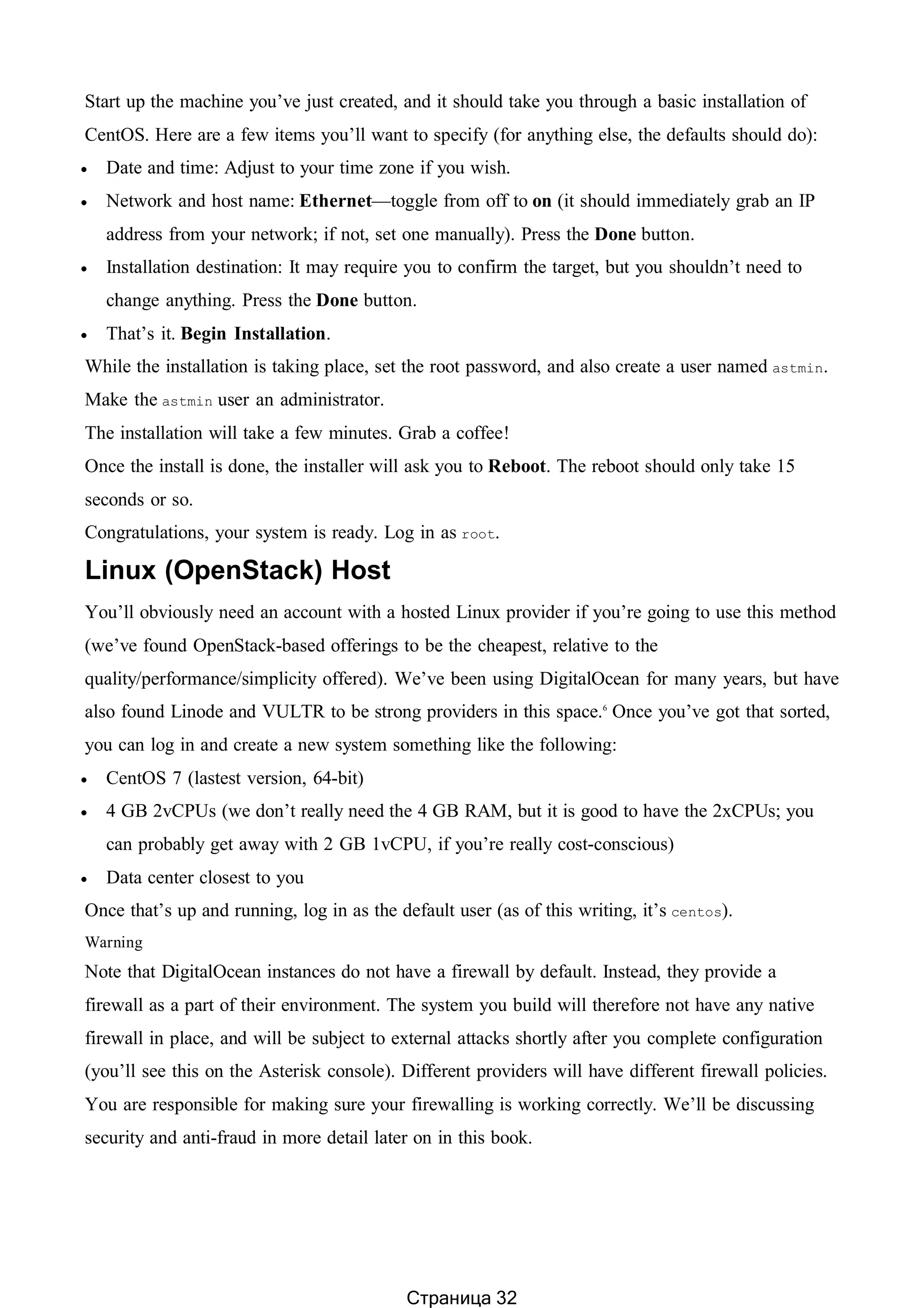 Start up the machine you’ve just created, and it should take you through a basic installation of
CentOS. Here are a few items you’ll want to specify (for anything else, the defaults should do):
 Date and time: Adjust to your time zone if you wish.
 Network and host name: Ethernet—toggle from off to on (it should immediately grab an IP
address from your network; if not, set one manually). Press the Done button.
 Installation destination: It may require you to confirm the target, but you shouldn’t need to
change anything. Press the Done button.
 That’s it. Begin Installation.
While the installation is taking place, set the root password, and also create a user named astmin.
Make the astmin user an administrator.
The installation will take a few minutes. Grab a coffee!
Once the install is done, the installer will ask you to Reboot. The reboot should only take 15
seconds or so.
Congratulations, your system is ready. Log in as root.
Linux (OpenStack) Host
You’ll obviously need an account with a hosted Linux provider if you’re going to use this method
(we’ve found OpenStack-based offerings to be the cheapest, relative to the
quality/performance/simplicity offered). We’ve been using DigitalOcean for many years, but have
also found Linode and VULTR to be strong providers in this space.6
Once you’ve got that sorted,
you can log in and create a new system something like the following:
 CentOS 7 (lastest version, 64-bit)
 4 GB 2vCPUs (we don’t really need the 4 GB RAM, but it is good to have the 2xCPUs; you
can probably get away with 2 GB 1vCPU, if you’re really cost-conscious)
 Data center closest to you
Once that’s up and running, log in as the default user (as of this writing, it’s centos).
Warning
Note that DigitalOcean instances do not have a firewall by default. Instead, they provide a
firewall as a part of their environment. The system you build will therefore not have any native
firewall in place, and will be subject to external attacks shortly after you complete configuration
(you’ll see this on the Asterisk console). Different providers will have different firewall policies.
You are responsible for making sure your firewalling is working correctly. We’ll be discussing
security and anti-fraud in more detail later on in this book.
Страница 32
 
