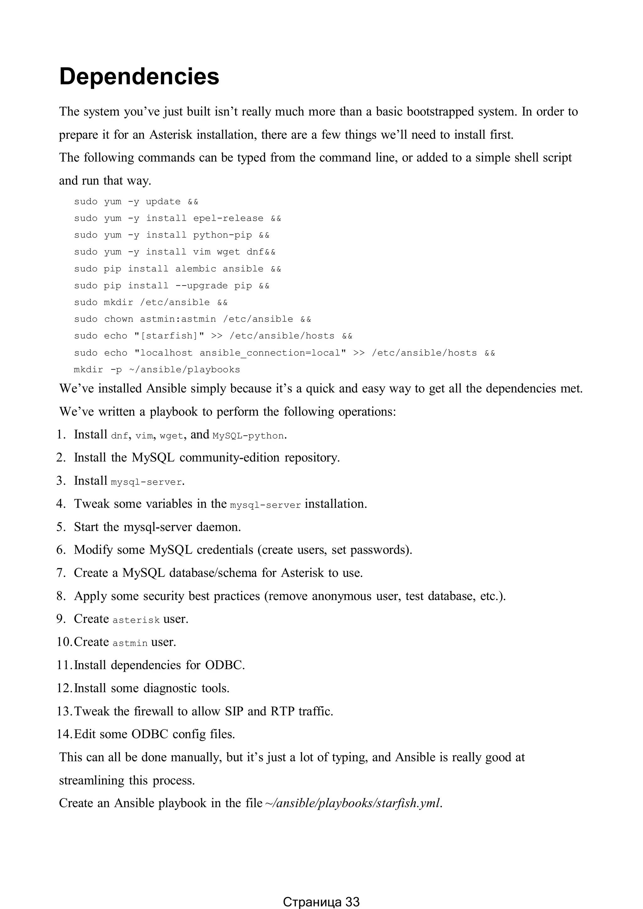 Dependencies
The system you’ve just built isn’t really much more than a basic bootstrapped system. In order to
prepare it for an Asterisk installation, there are a few things we’ll need to install first.
The following commands can be typed from the command line, or added to a simple shell script
and run that way.
sudo yum -y update &&
sudo yum -y install epel-release &&
sudo yum -y install python-pip &&
sudo yum -y install vim wget dnf&&
sudo pip install alembic ansible &&
sudo pip install --upgrade pip &&
sudo mkdir /etc/ansible &&
sudo chown astmin:astmin /etc/ansible &&
sudo echo "[starfish]" >> /etc/ansible/hosts &&
sudo echo "localhost ansible_connection=local" >> /etc/ansible/hosts &&
mkdir -p ~/ansible/playbooks
We’ve installed Ansible simply because it’s a quick and easy way to get all the dependencies met.
We’ve written a playbook to perform the following operations:
1. Install dnf, vim, wget, and MySQL-python.
2. Install the MySQL community-edition repository.
3. Install mysql-server.
4. Tweak some variables in the mysql-server installation.
5. Start the mysql-server daemon.
6. Modify some MySQL credentials (create users, set passwords).
7. Create a MySQL database/schema for Asterisk to use.
8. Apply some security best practices (remove anonymous user, test database, etc.).
9. Create asterisk user.
10.Create astmin user.
11.Install dependencies for ODBC.
12.Install some diagnostic tools.
13.Tweak the firewall to allow SIP and RTP traffic.
14.Edit some ODBC config files.
This can all be done manually, but it’s just a lot of typing, and Ansible is really good at
streamlining this process.
Create an Ansible playbook in the file ~/ansible/playbooks/starfish.yml.
Страница 33
 
