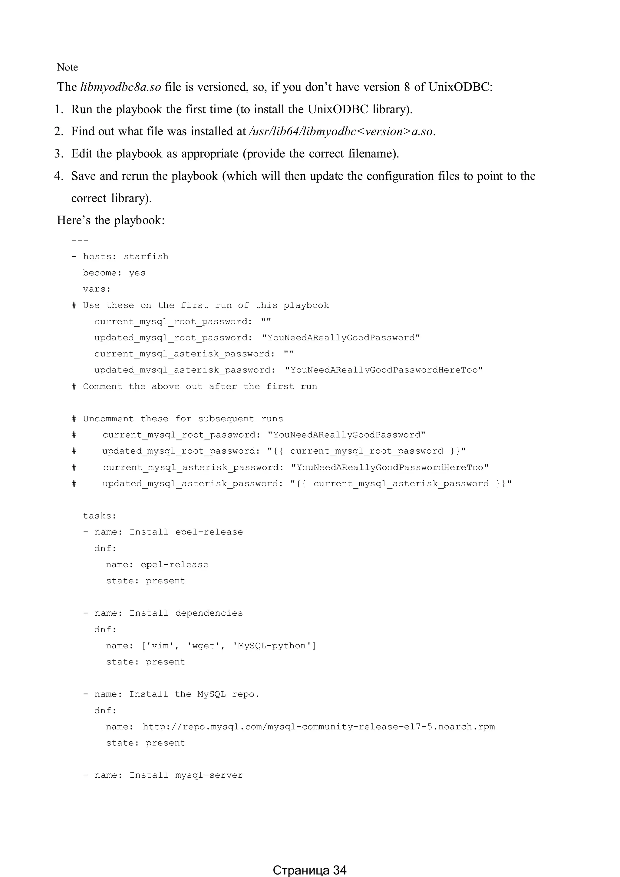 Note
The libmyodbc8a.so file is versioned, so, if you don’t have version 8 of UnixODBC:
1. Run the playbook the first time (to install the UnixODBC library).
2. Find out what file was installed at /usr/lib64/libmyodbc<version>a.so.
3. Edit the playbook as appropriate (provide the correct filename).
4. Save and rerun the playbook (which will then update the configuration files to point to the
correct library).
Here’s the playbook:
---
- hosts: starfish
become: yes
vars:
# Use these on the first run of this playbook
current_mysql_root_password: ""
updated_mysql_root_password: "YouNeedAReallyGoodPassword"
current_mysql_asterisk_password: ""
updated_mysql_asterisk_password: "YouNeedAReallyGoodPasswordHereToo"
# Comment the above out after the first run
# Uncomment these for subsequent runs
# current_mysql_root_password: "YouNeedAReallyGoodPassword"
# updated_mysql_root_password: "{{ current_mysql_root_password }}"
# current_mysql_asterisk_password: "YouNeedAReallyGoodPasswordHereToo"
# updated_mysql_asterisk_password: "{{ current_mysql_asterisk_password }}"
tasks:
- name: Install epel-release
dnf:
name: epel-release
state: present
- name: Install dependencies
dnf:
name: ['vim', 'wget', 'MySQL-python']
state: present
- name: Install the MySQL repo.
dnf:
name: http://repo.mysql.com/mysql-community-release-el7-5.noarch.rpm
state: present
- name: Install mysql-server
Страница 34
 