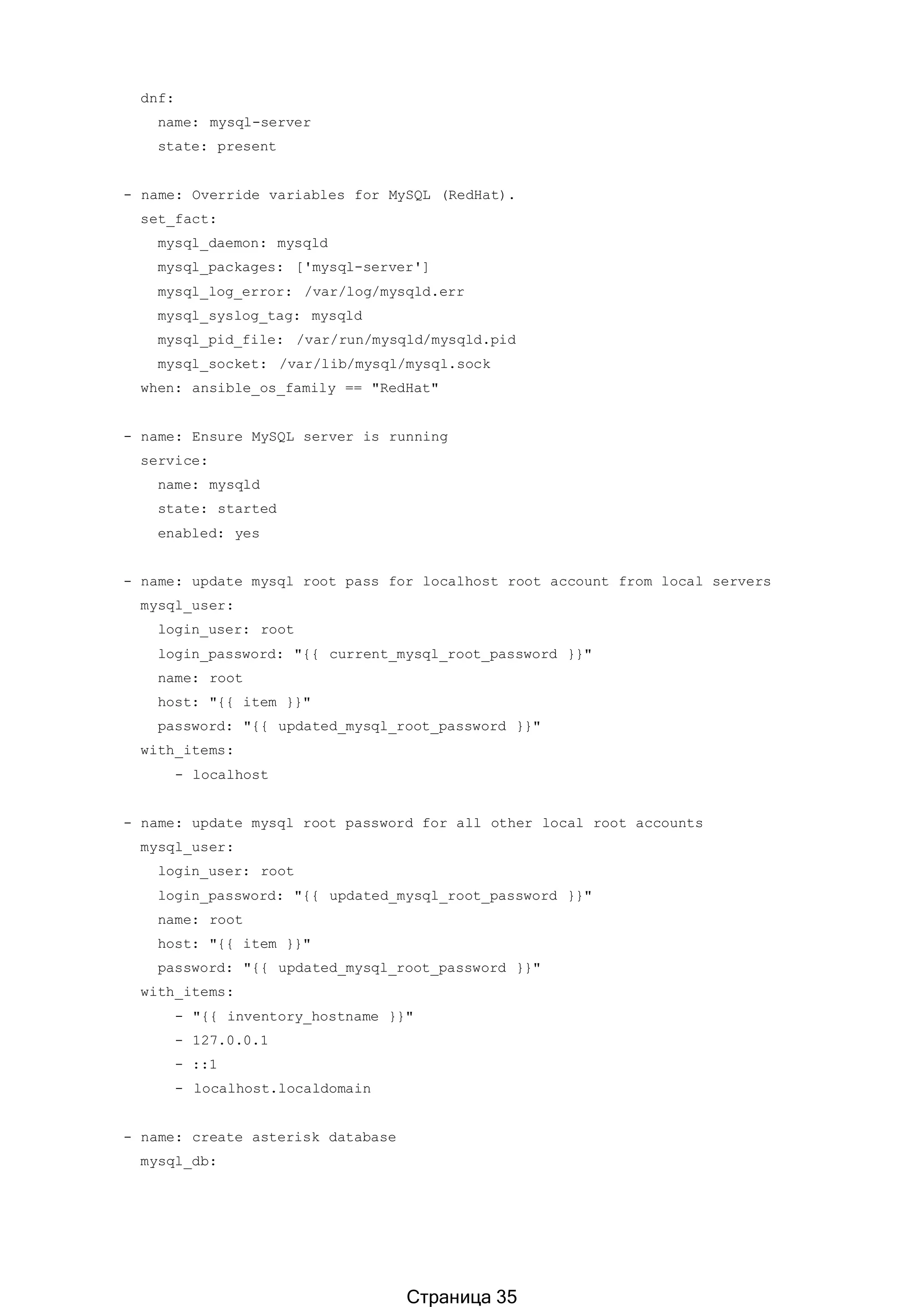 dnf:
name: mysql-server
state: present
- name: Override variables for MySQL (RedHat).
set_fact:
mysql_daemon: mysqld
mysql_packages: ['mysql-server']
mysql_log_error: /var/log/mysqld.err
mysql_syslog_tag: mysqld
mysql_pid_file: /var/run/mysqld/mysqld.pid
mysql_socket: /var/lib/mysql/mysql.sock
when: ansible_os_family == "RedHat"
- name: Ensure MySQL server is running
service:
name: mysqld
state: started
enabled: yes
- name: update mysql root pass for localhost root account from local servers
mysql_user:
login_user: root
login_password: "{{ current_mysql_root_password }}"
name: root
host: "{{ item }}"
password: "{{ updated_mysql_root_password }}"
with_items:
- localhost
- name: update mysql root password for all other local root accounts
mysql_user:
login_user: root
login_password: "{{ updated_mysql_root_password }}"
name: root
host: "{{ item }}"
password: "{{ updated_mysql_root_password }}"
with_items:
- "{{ inventory_hostname }}"
- 127.0.0.1
- ::1
- localhost.localdomain
- name: create asterisk database
mysql_db:
Страница 35
 
