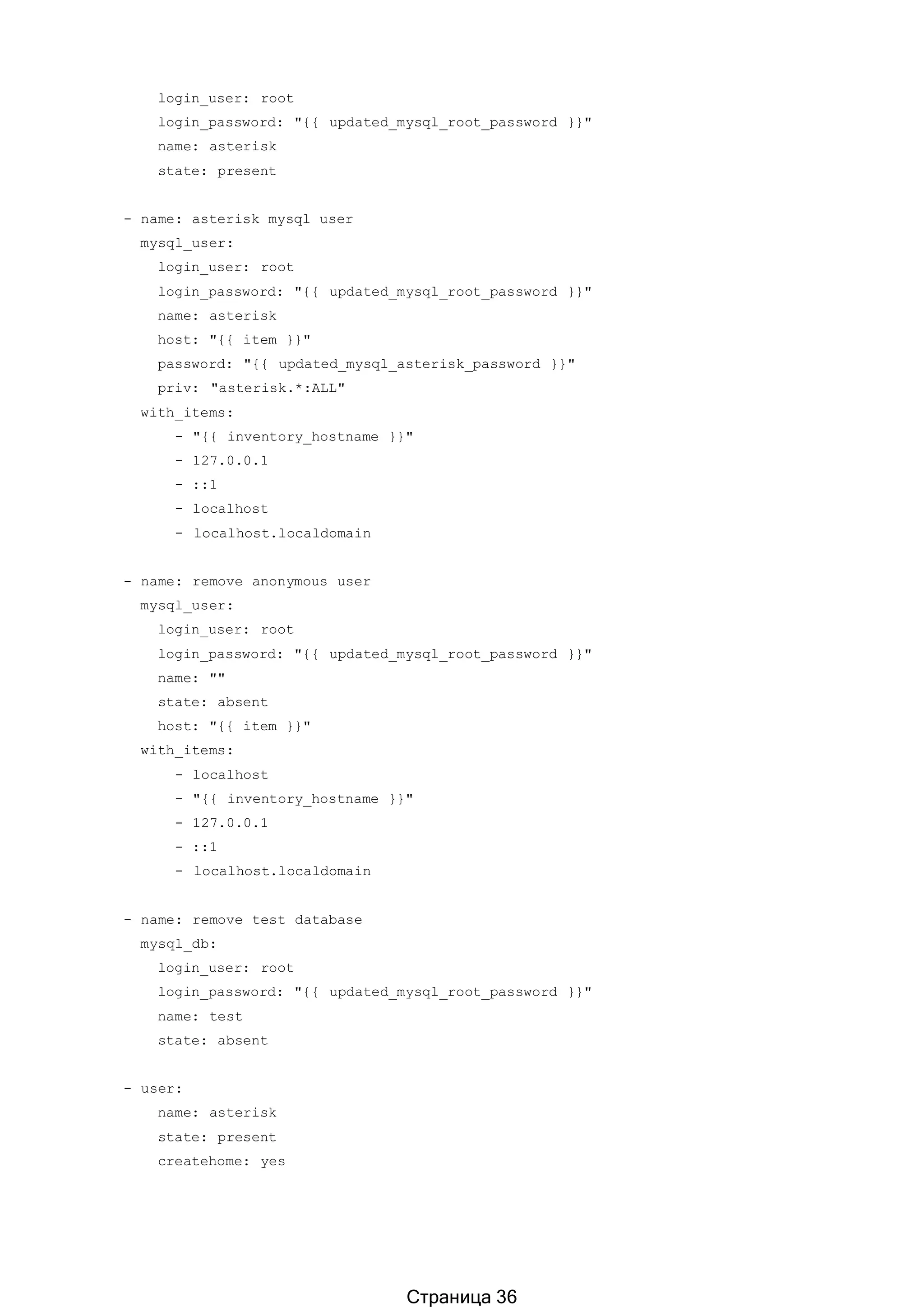 login_user: root
login_password: "{{ updated_mysql_root_password }}"
name: asterisk
state: present
- name: asterisk mysql user
mysql_user:
login_user: root
login_password: "{{ updated_mysql_root_password }}"
name: asterisk
host: "{{ item }}"
password: "{{ updated_mysql_asterisk_password }}"
priv: "asterisk.*:ALL"
with_items:
- "{{ inventory_hostname }}"
- 127.0.0.1
- ::1
- localhost
- localhost.localdomain
- name: remove anonymous user
mysql_user:
login_user: root
login_password: "{{ updated_mysql_root_password }}"
name: ""
state: absent
host: "{{ item }}"
with_items:
- localhost
- "{{ inventory_hostname }}"
- 127.0.0.1
- ::1
- localhost.localdomain
- name: remove test database
mysql_db:
login_user: root
login_password: "{{ updated_mysql_root_password }}"
name: test
state: absent
- user:
name: asterisk
state: present
createhome: yes
Страница 36
 