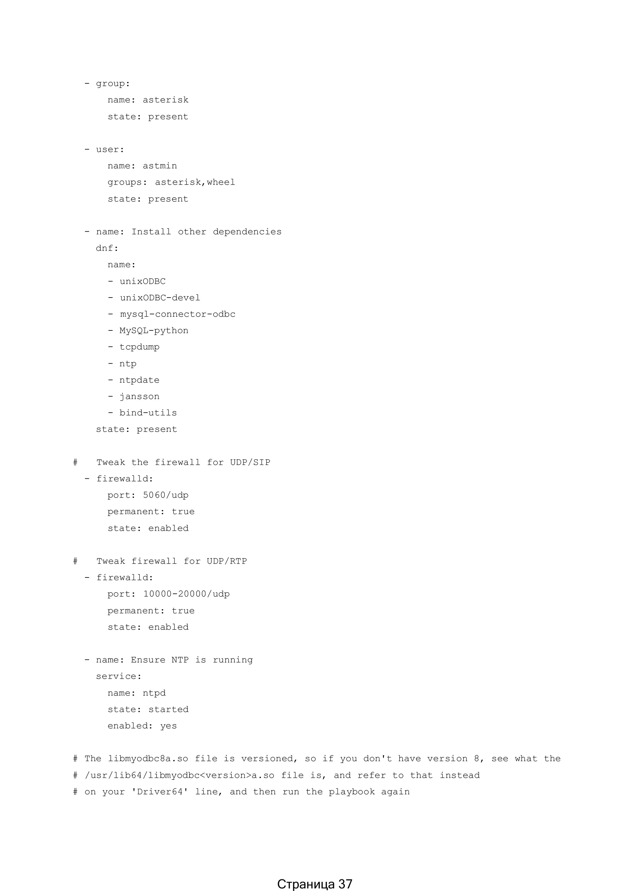 - group:
name: asterisk
state: present
- user:
name: astmin
groups: asterisk,wheel
state: present
- name: Install other dependencies
dnf:
name:
- unixODBC
- unixODBC-devel
- mysql-connector-odbc
- MySQL-python
- tcpdump
- ntp
- ntpdate
- jansson
- bind-utils
state: present
# Tweak the firewall for UDP/SIP
- firewalld:
port: 5060/udp
permanent: true
state: enabled
# Tweak firewall for UDP/RTP
- firewalld:
port: 10000-20000/udp
permanent: true
state: enabled
- name: Ensure NTP is running
service:
name: ntpd
state: started
enabled: yes
# The libmyodbc8a.so file is versioned, so if you don't have version 8, see what the
# /usr/lib64/libmyodbc<version>a.so file is, and refer to that instead
# on your 'Driver64' line, and then run the playbook again
Страница 37
 