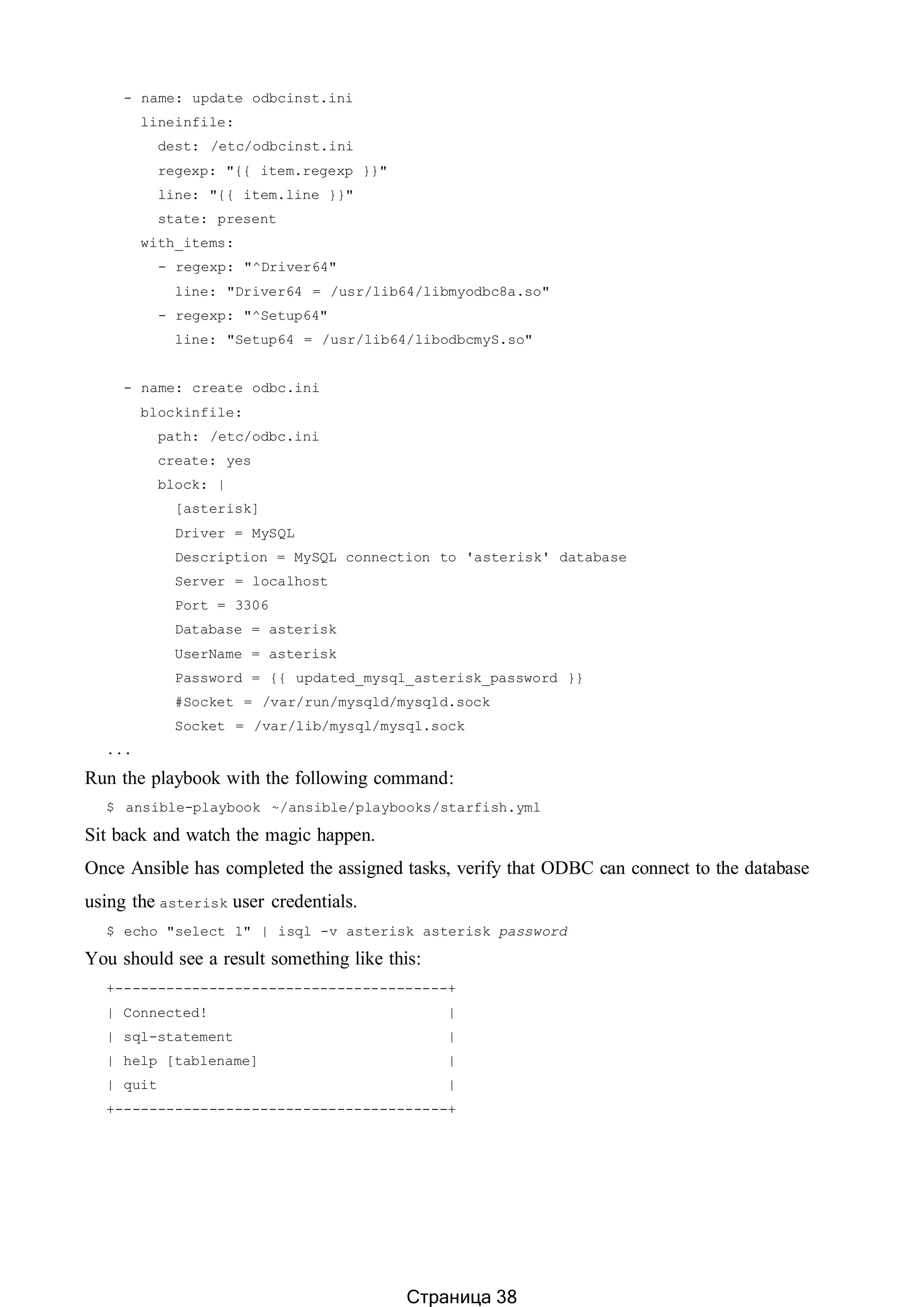 - name: update odbcinst.ini
lineinfile:
dest: /etc/odbcinst.ini
regexp: "{{ item.regexp }}"
line: "{{ item.line }}"
state: present
with_items:
- regexp: "^Driver64"
line: "Driver64 = /usr/lib64/libmyodbc8a.so"
- regexp: "^Setup64"
line: "Setup64 = /usr/lib64/libodbcmyS.so"
- name: create odbc.ini
blockinfile:
path: /etc/odbc.ini
create: yes
block: |
[asterisk]
Driver = MySQL
Description = MySQL connection to 'asterisk' database
Server = localhost
Port = 3306
Database = asterisk
UserName = asterisk
Password = {{ updated_mysql_asterisk_password }}
#Socket = /var/run/mysqld/mysqld.sock
Socket = /var/lib/mysql/mysql.sock
...
Run the playbook with the following command:
$ ansible-playbook ~/ansible/playbooks/starfish.yml
Sit back and watch the magic happen.
Once Ansible has completed the assigned tasks, verify that ODBC can connect to the database
using the asterisk user credentials.
$ echo "select 1" | isql -v asterisk asterisk password
You should see a result something like this:
+---------------------------------------+
| Connected! |
| sql-statement |
| help [tablename] |
| quit |
+---------------------------------------+
Страница 38
 