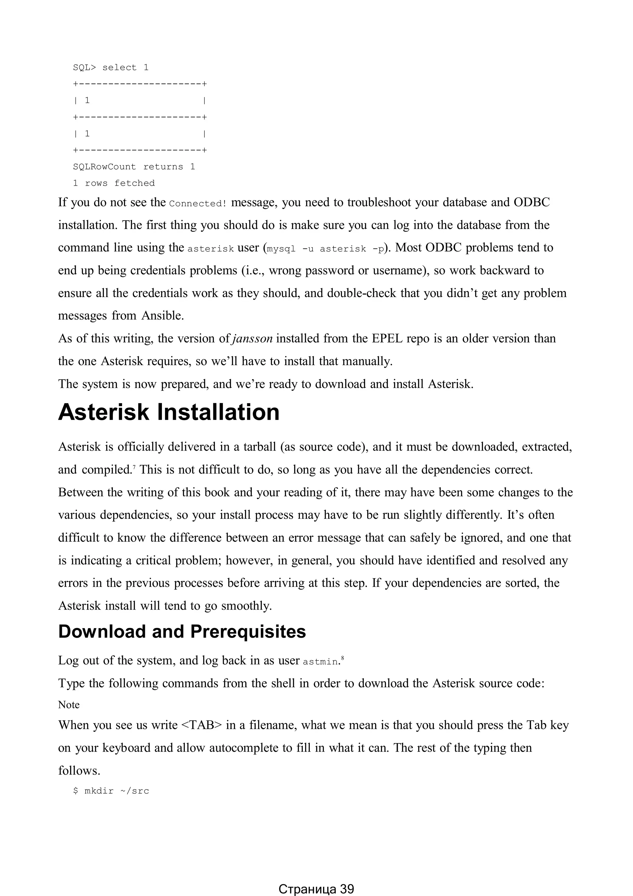 SQL> select 1
+---------------------+
| 1 |
+---------------------+
| 1 |
+---------------------+
SQLRowCount returns 1
1 rows fetched
If you do not see the Connected! message, you need to troubleshoot your database and ODBC
installation. The first thing you should do is make sure you can log into the database from the
command line using the asterisk user (mysql -u asterisk -p). Most ODBC problems tend to
end up being credentials problems (i.e., wrong password or username), so work backward to
ensure all the credentials work as they should, and double-check that you didn’t get any problem
messages from Ansible.
As of this writing, the version of jansson installed from the EPEL repo is an older version than
the one Asterisk requires, so we’ll have to install that manually.
The system is now prepared, and we’re ready to download and install Asterisk.
Asterisk Installation
Asterisk is officially delivered in a tarball (as source code), and it must be downloaded, extracted,
and compiled.7
This is not difficult to do, so long as you have all the dependencies correct.
Between the writing of this book and your reading of it, there may have been some changes to the
various dependencies, so your install process may have to be run slightly differently. It’s often
difficult to know the difference between an error message that can safely be ignored, and one that
is indicating a critical problem; however, in general, you should have identified and resolved any
errors in the previous processes before arriving at this step. If your dependencies are sorted, the
Asterisk install will tend to go smoothly.
Download and Prerequisites
Log out of the system, and log back in as user astmin.8
Type the following commands from the shell in order to download the Asterisk source code:
Note
When you see us write <TAB> in a filename, what we mean is that you should press the Tab key
on your keyboard and allow autocomplete to fill in what it can. The rest of the typing then
follows.
$ mkdir ~/src
Страница 39
 