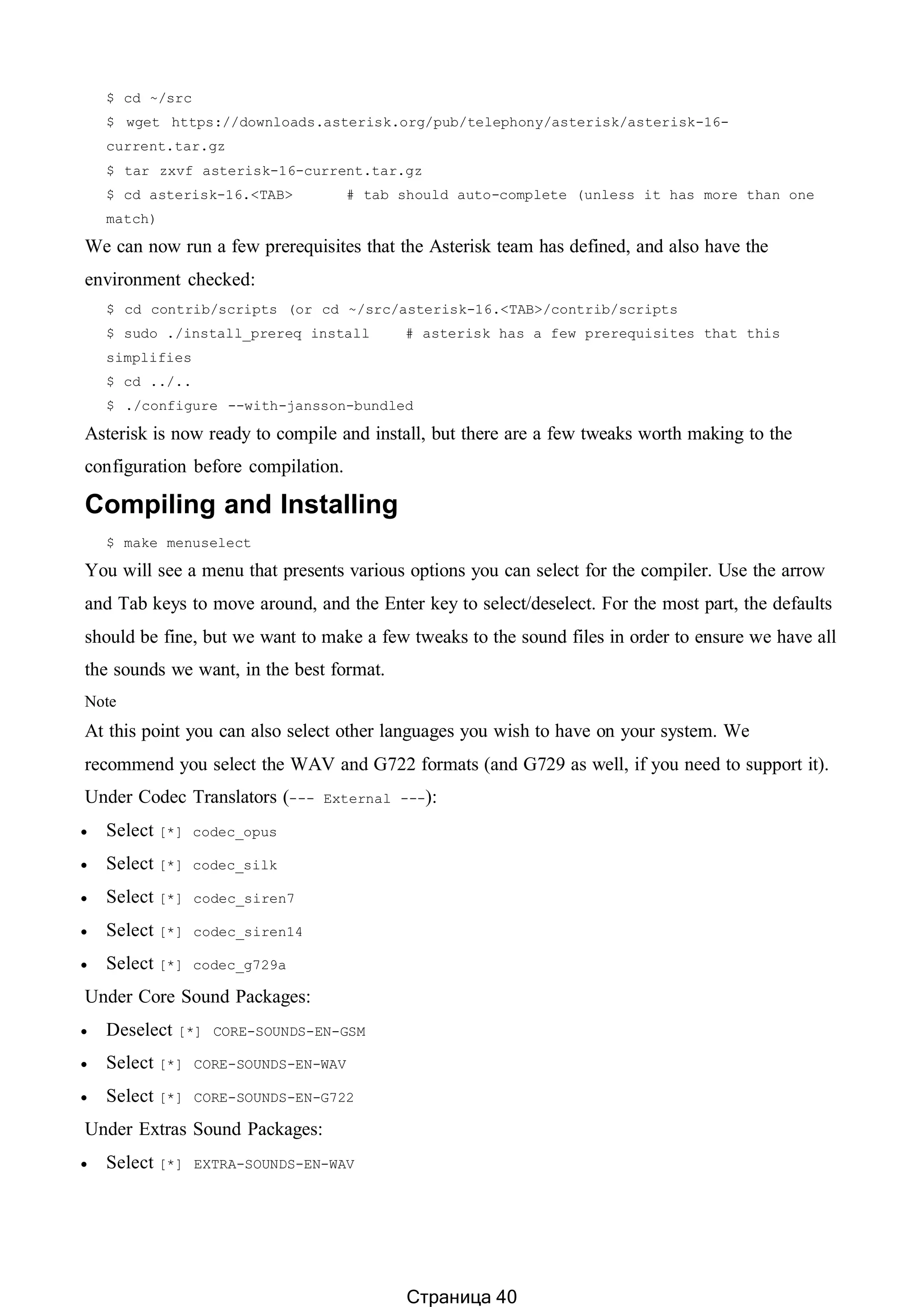 $ cd ~/src
$ wget https://downloads.asterisk.org/pub/telephony/asterisk/asterisk-16-
current.tar.gz
$ tar zxvf asterisk-16-current.tar.gz
$ cd asterisk-16.<TAB> # tab should auto-complete (unless it has more than one
match)
We can now run a few prerequisites that the Asterisk team has defined, and also have the
environment checked:
$ cd contrib/scripts (or cd ~/src/asterisk-16.<TAB>/contrib/scripts
$ sudo ./install_prereq install # asterisk has a few prerequisites that this
simplifies
$ cd ../..
$ ./configure --with-jansson-bundled
Asterisk is now ready to compile and install, but there are a few tweaks worth making to the
configuration before compilation.
Compiling and Installing
$ make menuselect
You will see a menu that presents various options you can select for the compiler. Use the arrow
and Tab keys to move around, and the Enter key to select/deselect. For the most part, the defaults
should be fine, but we want to make a few tweaks to the sound files in order to ensure we have all
the sounds we want, in the best format.
Note
At this point you can also select other languages you wish to have on your system. We
recommend you select the WAV and G722 formats (and G729 as well, if you need to support it).
Under Codec Translators (--- External ---):
 Select [*] codec_opus
 Select [*] codec_silk
 Select [*] codec_siren7
 Select [*] codec_siren14
 Select [*] codec_g729a
Under Core Sound Packages:
 Deselect [*] CORE-SOUNDS-EN-GSM
 Select [*] CORE-SOUNDS-EN-WAV
 Select [*] CORE-SOUNDS-EN-G722
Under Extras Sound Packages:
 Select [*] EXTRA-SOUNDS-EN-WAV
Страница 40
 