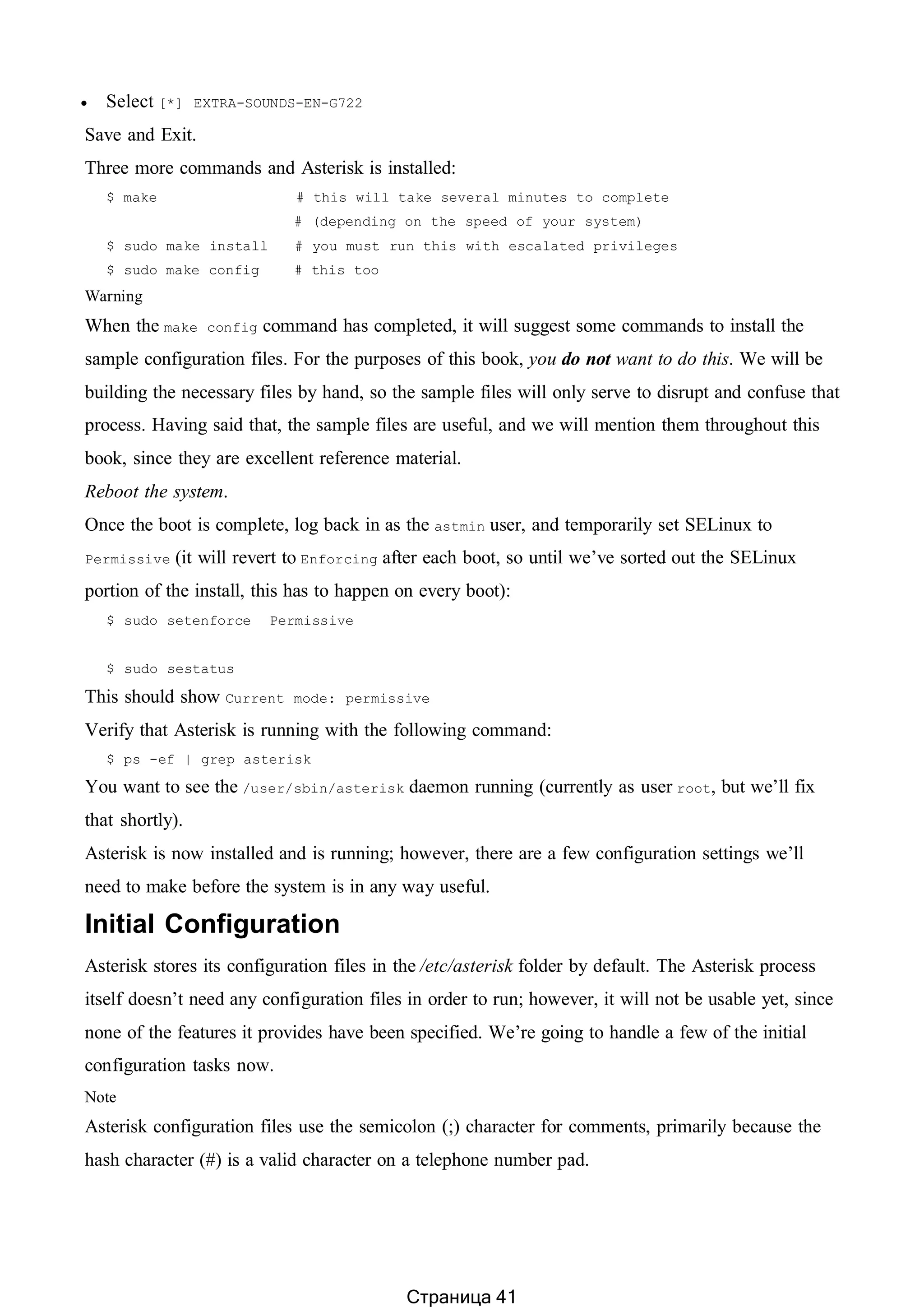  Select [*] EXTRA-SOUNDS-EN-G722
Save and Exit.
Three more commands and Asterisk is installed:
$ make # this will take several minutes to complete
# (depending on the speed of your system)
$ sudo make install # you must run this with escalated privileges
$ sudo make config # this too
Warning
When the make config command has completed, it will suggest some commands to install the
sample configuration files. For the purposes of this book, you do not want to do this. We will be
building the necessary files by hand, so the sample files will only serve to disrupt and confuse that
process. Having said that, the sample files are useful, and we will mention them throughout this
book, since they are excellent reference material.
Reboot the system.
Once the boot is complete, log back in as the astmin user, and temporarily set SELinux to
Permissive (it will revert to Enforcing after each boot, so until we’ve sorted out the SELinux
portion of the install, this has to happen on every boot):
$ sudo setenforce Permissive
$ sudo sestatus
This should show Current mode: permissive
Verify that Asterisk is running with the following command:
$ ps -ef | grep asterisk
You want to see the /user/sbin/asterisk daemon running (currently as user root, but we’ll fix
that shortly).
Asterisk is now installed and is running; however, there are a few configuration settings we’ll
need to make before the system is in any way useful.
Initial Configuration
Asterisk stores its configuration files in the /etc/asterisk folder by default. The Asterisk process
itself doesn’t need any configuration files in order to run; however, it will not be usable yet, since
none of the features it provides have been specified. We’re going to handle a few of the initial
configuration tasks now.
Note
Asterisk configuration files use the semicolon (;) character for comments, primarily because the
hash character (#) is a valid character on a telephone number pad.
Страница 41
 