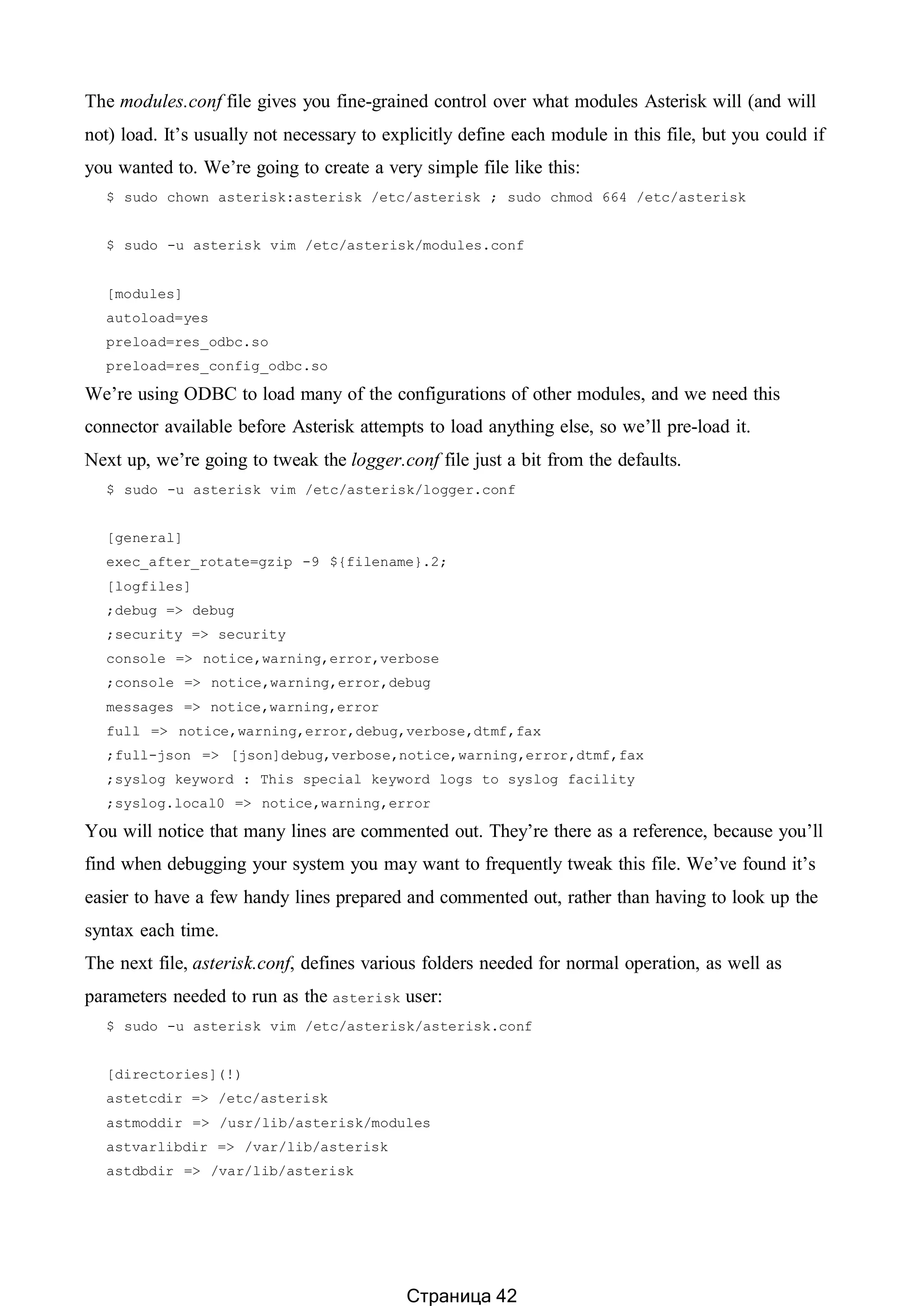 The modules.conf file gives you fine-grained control over what modules Asterisk will (and will
not) load. It’s usually not necessary to explicitly define each module in this file, but you could if
you wanted to. We’re going to create a very simple file like this:
$ sudo chown asterisk:asterisk /etc/asterisk ; sudo chmod 664 /etc/asterisk
$ sudo -u asterisk vim /etc/asterisk/modules.conf
[modules]
autoload=yes
preload=res_odbc.so
preload=res_config_odbc.so
We’re using ODBC to load many of the configurations of other modules, and we need this
connector available before Asterisk attempts to load anything else, so we’ll pre-load it.
Next up, we’re going to tweak the logger.conf file just a bit from the defaults.
$ sudo -u asterisk vim /etc/asterisk/logger.conf
[general]
exec_after_rotate=gzip -9 ${filename}.2;
[logfiles]
;debug => debug
;security => security
console => notice,warning,error,verbose
;console => notice,warning,error,debug
messages => notice,warning,error
full => notice,warning,error,debug,verbose,dtmf,fax
;full-json => [json]debug,verbose,notice,warning,error,dtmf,fax
;syslog keyword : This special keyword logs to syslog facility
;syslog.local0 => notice,warning,error
You will notice that many lines are commented out. They’re there as a reference, because you’ll
find when debugging your system you may want to frequently tweak this file. We’ve found it’s
easier to have a few handy lines prepared and commented out, rather than having to look up the
syntax each time.
The next file, asterisk.conf, defines various folders needed for normal operation, as well as
parameters needed to run as the asterisk user:
$ sudo -u asterisk vim /etc/asterisk/asterisk.conf
[directories](!)
astetcdir => /etc/asterisk
astmoddir => /usr/lib/asterisk/modules
astvarlibdir => /var/lib/asterisk
astdbdir => /var/lib/asterisk
Страница 42
 