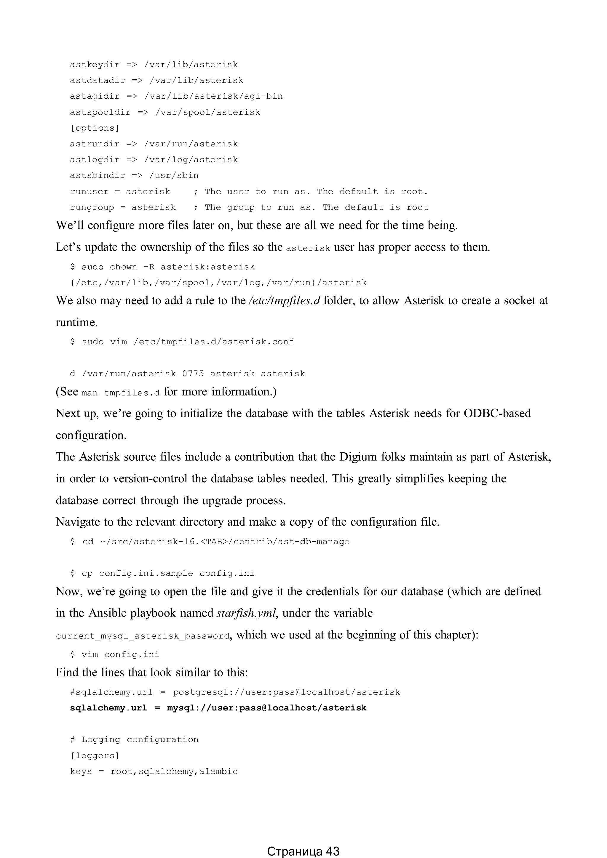 astkeydir => /var/lib/asterisk
astdatadir => /var/lib/asterisk
astagidir => /var/lib/asterisk/agi-bin
astspooldir => /var/spool/asterisk
[options]
astrundir => /var/run/asterisk
astlogdir => /var/log/asterisk
astsbindir => /usr/sbin
runuser = asterisk ; The user to run as. The default is root.
rungroup = asterisk ; The group to run as. The default is root
We’ll configure more files later on, but these are all we need for the time being.
Let’s update the ownership of the files so the asterisk user has proper access to them.
$ sudo chown -R asterisk:asterisk
{/etc,/var/lib,/var/spool,/var/log,/var/run}/asterisk
We also may need to add a rule to the /etc/tmpfiles.d folder, to allow Asterisk to create a socket at
runtime.
$ sudo vim /etc/tmpfiles.d/asterisk.conf
d /var/run/asterisk 0775 asterisk asterisk
(See man tmpfiles.d for more information.)
Next up, we’re going to initialize the database with the tables Asterisk needs for ODBC-based
configuration.
The Asterisk source files include a contribution that the Digium folks maintain as part of Asterisk,
in order to version-control the database tables needed. This greatly simplifies keeping the
database correct through the upgrade process.
Navigate to the relevant directory and make a copy of the configuration file.
$ cd ~/src/asterisk-16.<TAB>/contrib/ast-db-manage
$ cp config.ini.sample config.ini
Now, we’re going to open the file and give it the credentials for our database (which are defined
in the Ansible playbook named starfish.yml, under the variable
current_mysql_asterisk_password, which we used at the beginning of this chapter):
$ vim config.ini
Find the lines that look similar to this:
#sqlalchemy.url = postgresql://user:pass@localhost/asterisk
sqlalchemy.url = mysql://user:pass@localhost/asterisk
# Logging configuration
[loggers]
keys = root,sqlalchemy,alembic
Страница 43
 