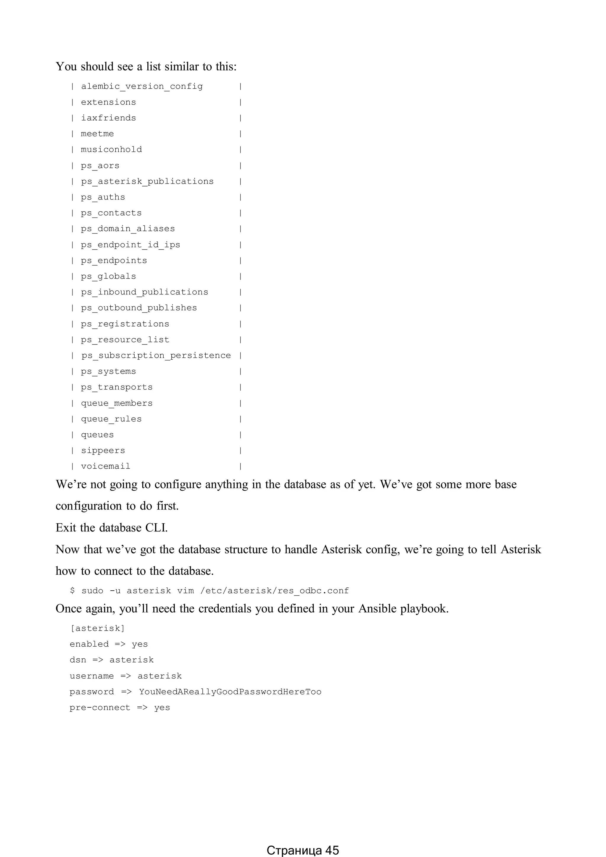 You should see a list similar to this:
| alembic_version_config |
| extensions |
| iaxfriends |
| meetme |
| musiconhold |
| ps_aors |
| ps_asterisk_publications |
| ps_auths |
| ps_contacts |
| ps_domain_aliases |
| ps_endpoint_id_ips |
| ps_endpoints |
| ps_globals |
| ps_inbound_publications |
| ps_outbound_publishes |
| ps_registrations |
| ps_resource_list |
| ps_subscription_persistence |
| ps_systems |
| ps_transports |
| queue_members |
| queue_rules |
| queues |
| sippeers |
| voicemail |
We’re not going to configure anything in the database as of yet. We’ve got some more base
configuration to do first.
Exit the database CLI.
Now that we’ve got the database structure to handle Asterisk config, we’re going to tell Asterisk
how to connect to the database.
$ sudo -u asterisk vim /etc/asterisk/res_odbc.conf
Once again, you’ll need the credentials you defined in your Ansible playbook.
[asterisk]
enabled => yes
dsn => asterisk
username => asterisk
password => YouNeedAReallyGoodPasswordHereToo
pre-connect => yes
Страница 45
 