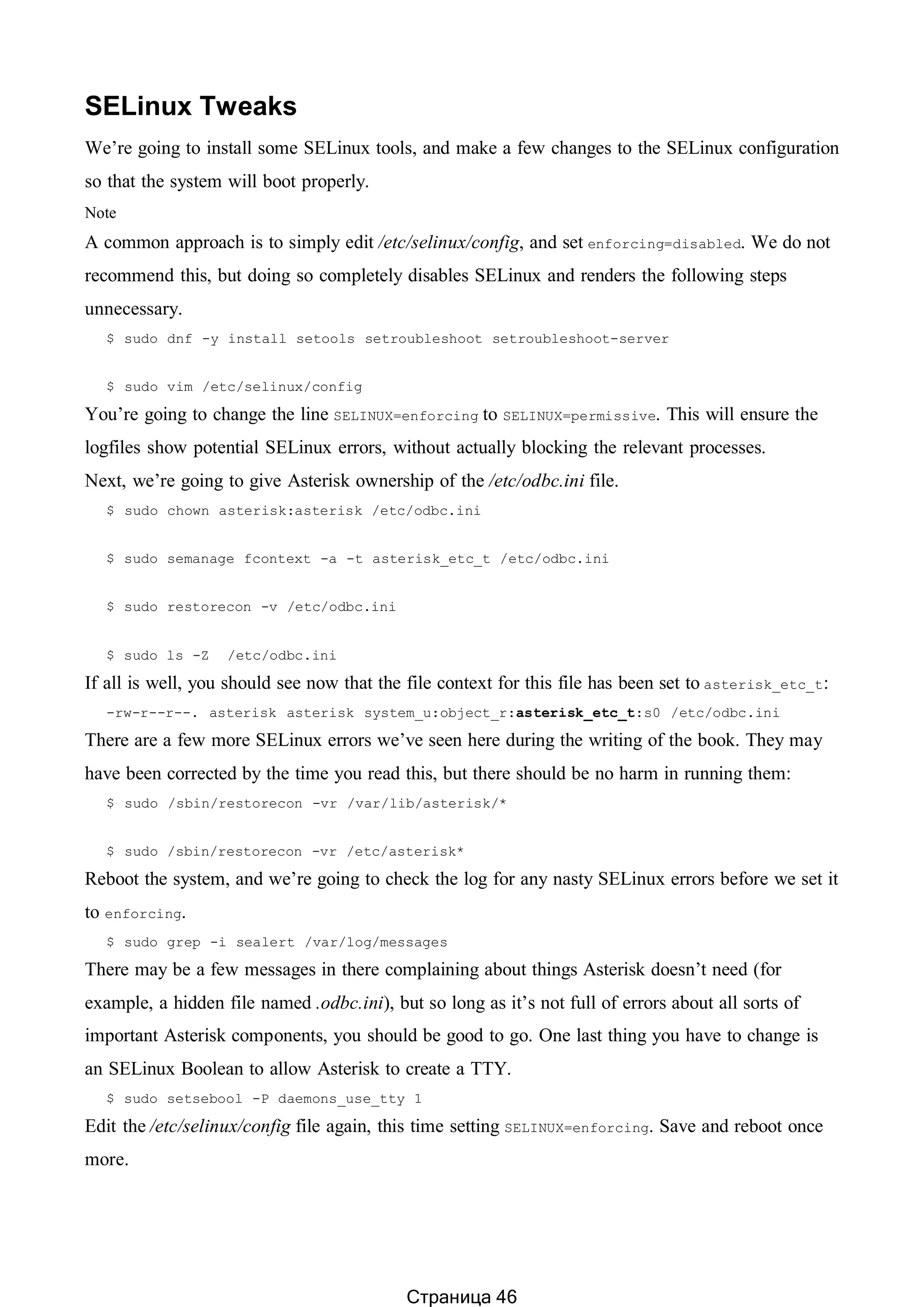 SELinux Tweaks
We’re going to install some SELinux tools, and make a few changes to the SELinux configuration
so that the system will boot properly.
Note
A common approach is to simply edit /etc/selinux/config, and set enforcing=disabled. We do not
recommend this, but doing so completely disables SELinux and renders the following steps
unnecessary.
$ sudo dnf -y install setools setroubleshoot setroubleshoot-server
$ sudo vim /etc/selinux/config
You’re going to change the line SELINUX=enforcing to SELINUX=permissive. This will ensure the
logfiles show potential SELinux errors, without actually blocking the relevant processes.
Next, we’re going to give Asterisk ownership of the /etc/odbc.ini file.
$ sudo chown asterisk:asterisk /etc/odbc.ini
$ sudo semanage fcontext -a -t asterisk_etc_t /etc/odbc.ini
$ sudo restorecon -v /etc/odbc.ini
$ sudo ls -Z /etc/odbc.ini
If all is well, you should see now that the file context for this file has been set to asterisk_etc_t:
-rw-r--r--. asterisk asterisk system_u:object_r:asterisk_etc_t:s0 /etc/odbc.ini
There are a few more SELinux errors we’ve seen here during the writing of the book. They may
have been corrected by the time you read this, but there should be no harm in running them:
$ sudo /sbin/restorecon -vr /var/lib/asterisk/*
$ sudo /sbin/restorecon -vr /etc/asterisk*
Reboot the system, and we’re going to check the log for any nasty SELinux errors before we set it
to enforcing.
$ sudo grep -i sealert /var/log/messages
There may be a few messages in there complaining about things Asterisk doesn’t need (for
example, a hidden file named .odbc.ini), but so long as it’s not full of errors about all sorts of
important Asterisk components, you should be good to go. One last thing you have to change is
an SELinux Boolean to allow Asterisk to create a TTY.
$ sudo setsebool -P daemons_use_tty 1
Edit the /etc/selinux/config file again, this time setting SELINUX=enforcing. Save and reboot once
more.
Страница 46
 