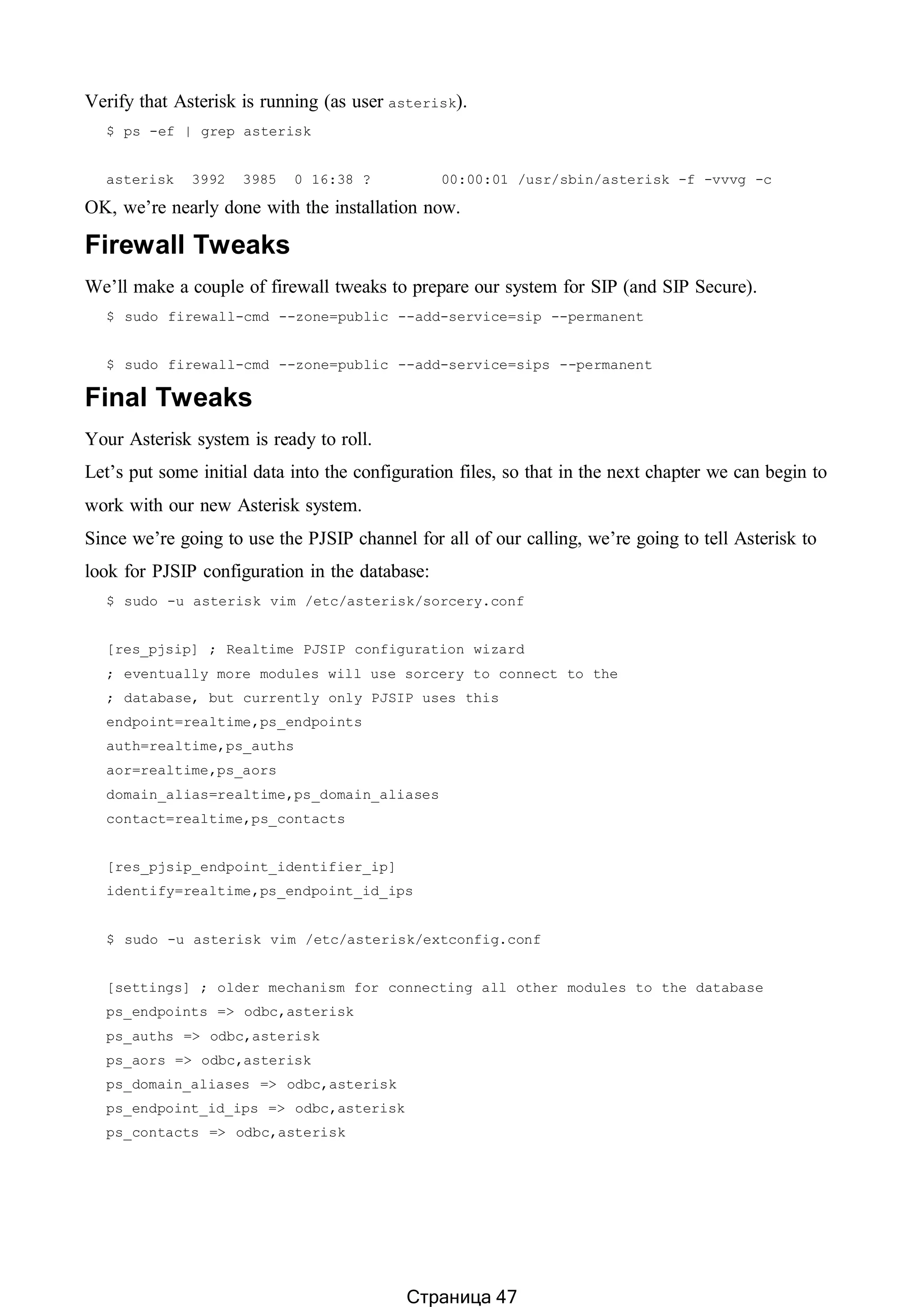 Verify that Asterisk is running (as user asterisk).
$ ps -ef | grep asterisk
asterisk 3992 3985 0 16:38 ? 00:00:01 /usr/sbin/asterisk -f -vvvg -c
OK, we’re nearly done with the installation now.
Firewall Tweaks
We’ll make a couple of firewall tweaks to prepare our system for SIP (and SIP Secure).
$ sudo firewall-cmd --zone=public --add-service=sip --permanent
$ sudo firewall-cmd --zone=public --add-service=sips --permanent
Final Tweaks
Your Asterisk system is ready to roll.
Let’s put some initial data into the configuration files, so that in the next chapter we can begin to
work with our new Asterisk system.
Since we’re going to use the PJSIP channel for all of our calling, we’re going to tell Asterisk to
look for PJSIP configuration in the database:
$ sudo -u asterisk vim /etc/asterisk/sorcery.conf
[res_pjsip] ; Realtime PJSIP configuration wizard
; eventually more modules will use sorcery to connect to the
; database, but currently only PJSIP uses this
endpoint=realtime,ps_endpoints
auth=realtime,ps_auths
aor=realtime,ps_aors
domain_alias=realtime,ps_domain_aliases
contact=realtime,ps_contacts
[res_pjsip_endpoint_identifier_ip]
identify=realtime,ps_endpoint_id_ips
$ sudo -u asterisk vim /etc/asterisk/extconfig.conf
[settings] ; older mechanism for connecting all other modules to the database
ps_endpoints => odbc,asterisk
ps_auths => odbc,asterisk
ps_aors => odbc,asterisk
ps_domain_aliases => odbc,asterisk
ps_endpoint_id_ips => odbc,asterisk
ps_contacts => odbc,asterisk
Страница 47
 
