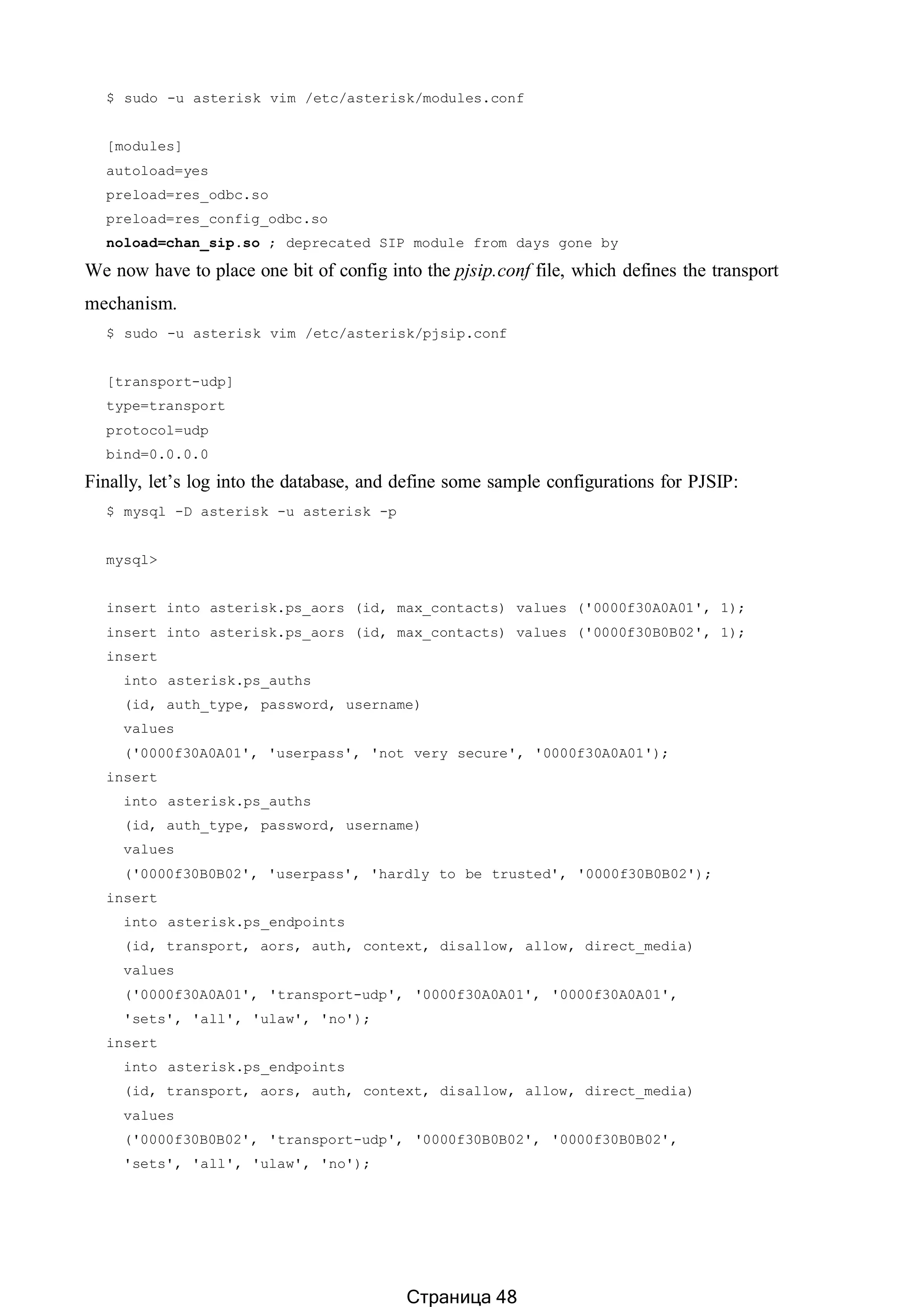 $ sudo -u asterisk vim /etc/asterisk/modules.conf
[modules]
autoload=yes
preload=res_odbc.so
preload=res_config_odbc.so
noload=chan_sip.so ; deprecated SIP module from days gone by
We now have to place one bit of config into the pjsip.conf file, which defines the transport
mechanism.
$ sudo -u asterisk vim /etc/asterisk/pjsip.conf
[transport-udp]
type=transport
protocol=udp
bind=0.0.0.0
Finally, let’s log into the database, and define some sample configurations for PJSIP:
$ mysql -D asterisk -u asterisk -p
mysql>
insert into asterisk.ps_aors (id, max_contacts) values ('0000f30A0A01', 1);
insert into asterisk.ps_aors (id, max_contacts) values ('0000f30B0B02', 1);
insert
into asterisk.ps_auths
(id, auth_type, password, username)
values
('0000f30A0A01', 'userpass', 'not very secure', '0000f30A0A01');
insert
into asterisk.ps_auths
(id, auth_type, password, username)
values
('0000f30B0B02', 'userpass', 'hardly to be trusted', '0000f30B0B02');
insert
into asterisk.ps_endpoints
(id, transport, aors, auth, context, disallow, allow, direct_media)
values
('0000f30A0A01', 'transport-udp', '0000f30A0A01', '0000f30A0A01',
'sets', 'all', 'ulaw', 'no');
insert
into asterisk.ps_endpoints
(id, transport, aors, auth, context, disallow, allow, direct_media)
values
('0000f30B0B02', 'transport-udp', '0000f30B0B02', '0000f30B0B02',
'sets', 'all', 'ulaw', 'no');
Страница 48
 